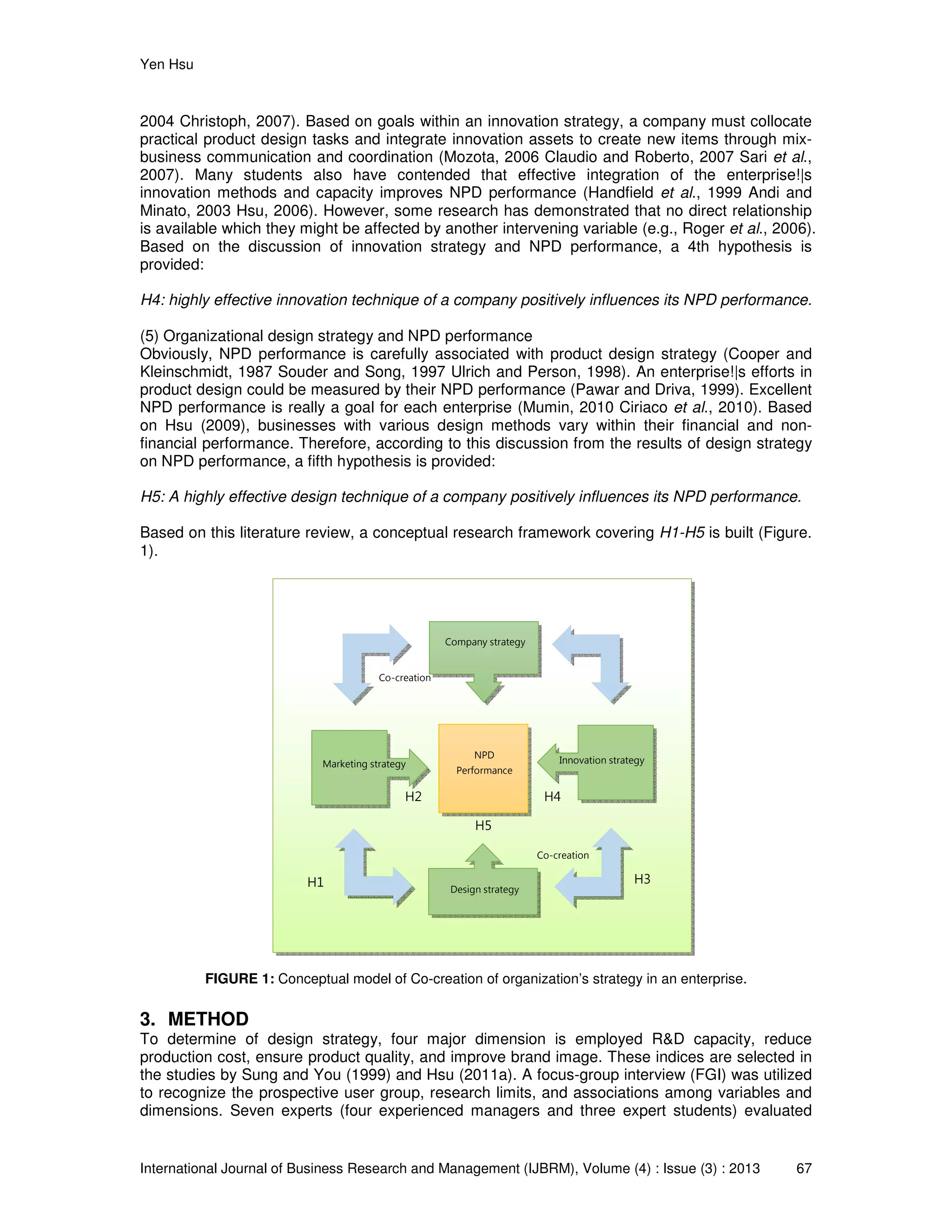 Yen Hsu
International Journal of Business Research and Management (IJBRM), Volume (4) : Issue (3) : 2013 67
2004 Christoph, 2007). Based on goals within an innovation strategy, a company must collocate
practical product design tasks and integrate innovation assets to create new items through mix-
business communication and coordination (Mozota, 2006 Claudio and Roberto, 2007 Sari et al.,
2007). Many students also have contended that effective integration of the enterprise!|s
innovation methods and capacity improves NPD performance (Handfield et al., 1999 Andi and
Minato, 2003 Hsu, 2006). However, some research has demonstrated that no direct relationship
is available which they might be affected by another intervening variable (e.g., Roger et al., 2006).
Based on the discussion of innovation strategy and NPD performance, a 4th hypothesis is
provided:
H4: highly effective innovation technique of a company positively influences its NPD performance.
(5) Organizational design strategy and NPD performance
Obviously, NPD performance is carefully associated with product design strategy (Cooper and
Kleinschmidt, 1987 Souder and Song, 1997 Ulrich and Person, 1998). An enterprise!|s efforts in
product design could be measured by their NPD performance (Pawar and Driva, 1999). Excellent
NPD performance is really a goal for each enterprise (Mumin, 2010 Ciriaco et al., 2010). Based
on Hsu (2009), businesses with various design methods vary within their financial and non-
financial performance. Therefore, according to this discussion from the results of design strategy
on NPD performance, a fifth hypothesis is provided:
H5: A highly effective design technique of a company positively influences its NPD performance.
Based on this literature review, a conceptual research framework covering H1-H5 is built (Figure.
1).
FIGURE 1: Conceptual model of Co-creation of organization’s strategy in an enterprise.
3. METHOD
To determine of design strategy, four major dimension is employed R&D capacity, reduce
production cost, ensure product quality, and improve brand image. These indices are selected in
the studies by Sung and You (1999) and Hsu (2011a). A focus-group interview (FGI) was utilized
to recognize the prospective user group, research limits, and associations among variables and
dimensions. Seven experts (four experienced managers and three expert students) evaluated
Design strategy
Marketing strategy Innovation strategy
H1 H3
Company strategy
NPD
Performance
H5
H2 H4
Co-creation
Co-creation
 