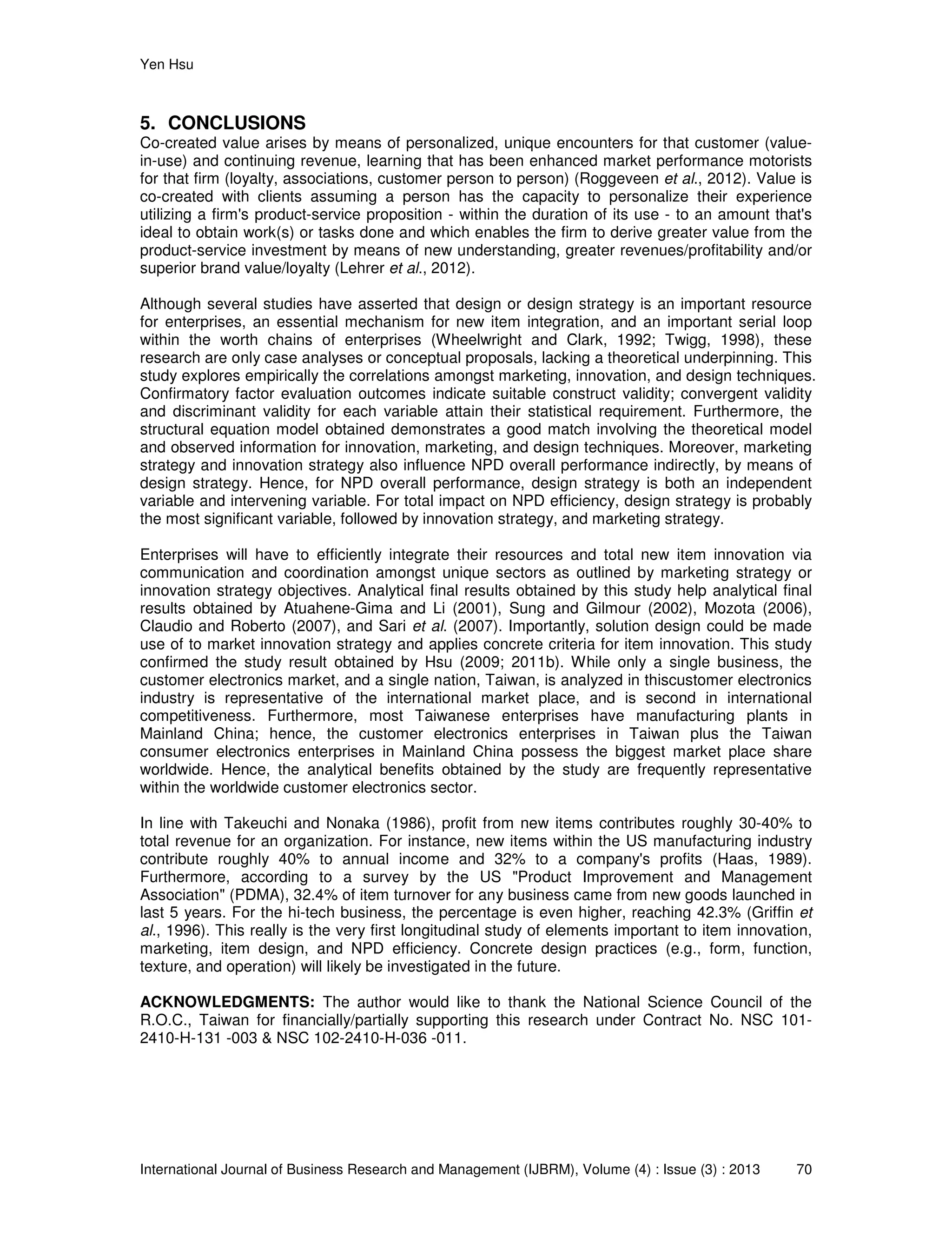 Yen Hsu
International Journal of Business Research and Management (IJBRM), Volume (4) : Issue (3) : 2013 70
5. CONCLUSIONS
Co-created value arises by means of personalized, unique encounters for that customer (value-
in-use) and continuing revenue, learning that has been enhanced market performance motorists
for that firm (loyalty, associations, customer person to person) (Roggeveen et al., 2012). Value is
co-created with clients assuming a person has the capacity to personalize their experience
utilizing a firm's product-service proposition - within the duration of its use - to an amount that's
ideal to obtain work(s) or tasks done and which enables the firm to derive greater value from the
product-service investment by means of new understanding, greater revenues/profitability and/or
superior brand value/loyalty (Lehrer et al., 2012).
Although several studies have asserted that design or design strategy is an important resource
for enterprises, an essential mechanism for new item integration, and an important serial loop
within the worth chains of enterprises (Wheelwright and Clark, 1992; Twigg, 1998), these
research are only case analyses or conceptual proposals, lacking a theoretical underpinning. This
study explores empirically the correlations amongst marketing, innovation, and design techniques.
Confirmatory factor evaluation outcomes indicate suitable construct validity; convergent validity
and discriminant validity for each variable attain their statistical requirement. Furthermore, the
structural equation model obtained demonstrates a good match involving the theoretical model
and observed information for innovation, marketing, and design techniques. Moreover, marketing
strategy and innovation strategy also influence NPD overall performance indirectly, by means of
design strategy. Hence, for NPD overall performance, design strategy is both an independent
variable and intervening variable. For total impact on NPD efficiency, design strategy is probably
the most significant variable, followed by innovation strategy, and marketing strategy.
Enterprises will have to efficiently integrate their resources and total new item innovation via
communication and coordination amongst unique sectors as outlined by marketing strategy or
innovation strategy objectives. Analytical final results obtained by this study help analytical final
results obtained by Atuahene-Gima and Li (2001), Sung and Gilmour (2002), Mozota (2006),
Claudio and Roberto (2007), and Sari et al. (2007). Importantly, solution design could be made
use of to market innovation strategy and applies concrete criteria for item innovation. This study
confirmed the study result obtained by Hsu (2009; 2011b). While only a single business, the
customer electronics market, and a single nation, Taiwan, is analyzed in thiscustomer electronics
industry is representative of the international market place, and is second in international
competitiveness. Furthermore, most Taiwanese enterprises have manufacturing plants in
Mainland China; hence, the customer electronics enterprises in Taiwan plus the Taiwan
consumer electronics enterprises in Mainland China possess the biggest market place share
worldwide. Hence, the analytical benefits obtained by the study are frequently representative
within the worldwide customer electronics sector.
In line with Takeuchi and Nonaka (1986), profit from new items contributes roughly 30-40% to
total revenue for an organization. For instance, new items within the US manufacturing industry
contribute roughly 40% to annual income and 32% to a company's profits (Haas, 1989).
Furthermore, according to a survey by the US "Product Improvement and Management
Association" (PDMA), 32.4% of item turnover for any business came from new goods launched in
last 5 years. For the hi-tech business, the percentage is even higher, reaching 42.3% (Griffin et
al., 1996). This really is the very first longitudinal study of elements important to item innovation,
marketing, item design, and NPD efficiency. Concrete design practices (e.g., form, function,
texture, and operation) will likely be investigated in the future.
ACKNOWLEDGMENTS: The author would like to thank the National Science Council of the
R.O.C., Taiwan for financially/partially supporting this research under Contract No. NSC 101-
2410-H-131 -003 & NSC 102-2410-H-036 -011.
 
