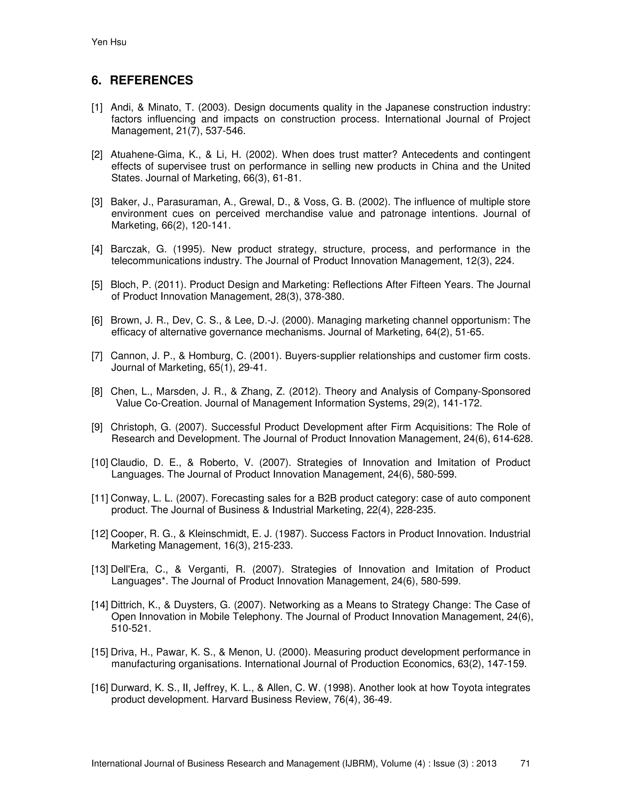 Yen Hsu
International Journal of Business Research and Management (IJBRM), Volume (4) : Issue (3) : 2013 71
6. REFERENCES
[1] Andi, & Minato, T. (2003). Design documents quality in the Japanese construction industry:
factors influencing and impacts on construction process. International Journal of Project
Management, 21(7), 537-546.
[2] Atuahene-Gima, K., & Li, H. (2002). When does trust matter? Antecedents and contingent
effects of supervisee trust on performance in selling new products in China and the United
States. Journal of Marketing, 66(3), 61-81.
[3] Baker, J., Parasuraman, A., Grewal, D., & Voss, G. B. (2002). The influence of multiple store
environment cues on perceived merchandise value and patronage intentions. Journal of
Marketing, 66(2), 120-141.
[4] Barczak, G. (1995). New product strategy, structure, process, and performance in the
telecommunications industry. The Journal of Product Innovation Management, 12(3), 224.
[5] Bloch, P. (2011). Product Design and Marketing: Reflections After Fifteen Years. The Journal
of Product Innovation Management, 28(3), 378-380.
[6] Brown, J. R., Dev, C. S., & Lee, D.-J. (2000). Managing marketing channel opportunism: The
efficacy of alternative governance mechanisms. Journal of Marketing, 64(2), 51-65.
[7] Cannon, J. P., & Homburg, C. (2001). Buyers-supplier relationships and customer firm costs.
Journal of Marketing, 65(1), 29-41.
[8] Chen, L., Marsden, J. R., & Zhang, Z. (2012). Theory and Analysis of Company-Sponsored
Value Co-Creation. Journal of Management Information Systems, 29(2), 141-172.
[9] Christoph, G. (2007). Successful Product Development after Firm Acquisitions: The Role of
Research and Development. The Journal of Product Innovation Management, 24(6), 614-628.
[10] Claudio, D. E., & Roberto, V. (2007). Strategies of Innovation and Imitation of Product
Languages. The Journal of Product Innovation Management, 24(6), 580-599.
[11] Conway, L. L. (2007). Forecasting sales for a B2B product category: case of auto component
product. The Journal of Business & Industrial Marketing, 22(4), 228-235.
[12] Cooper, R. G., & Kleinschmidt, E. J. (1987). Success Factors in Product Innovation. Industrial
Marketing Management, 16(3), 215-233.
[13] Dell'Era, C., & Verganti, R. (2007). Strategies of Innovation and Imitation of Product
Languages*. The Journal of Product Innovation Management, 24(6), 580-599.
[14] Dittrich, K., & Duysters, G. (2007). Networking as a Means to Strategy Change: The Case of
Open Innovation in Mobile Telephony. The Journal of Product Innovation Management, 24(6),
510-521.
[15] Driva, H., Pawar, K. S., & Menon, U. (2000). Measuring product development performance in
manufacturing organisations. International Journal of Production Economics, 63(2), 147-159.
[16] Durward, K. S., II, Jeffrey, K. L., & Allen, C. W. (1998). Another look at how Toyota integrates
product development. Harvard Business Review, 76(4), 36-49.
 