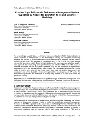 Wolfgang Ossadnik, Ralf H. Kaspar & Stefanie M. Schinke
International Journal of Business Research and Management (IJBRM), Volume (4) : Issue (4) : 2013 75
Constructing a Tailor-made Performance Management System
Supported by Knowledge Elicitation Tools and Dynamic
Modeling
Prof. Dr. Wolfgang Ossadnik wolfgang.ossadnik@uos.de
Department of Management Accounting
University of Osnabrueck
Osnabrueck, 49069, Germany
Ralf H. Kaspar ralf.kaspar@uos.de
Department of Management Accounting
University of Osnabrueck
Osnabrueck, 49069, Germany
Stefanie M. Schinke stefanie.schinke@uos.de
Department of Management Accounting
University of Osnabrueck
Osnabrueck, 49069, Germany
Abstract
For constructing a causality-based performance management system (PMS), the consideration of
expert knowledge is indispensable. As this knowledge is usually not transparent or explicitly
available, the process of tacit knowledge elicitation (TKE) plays an important role for a tailor-
made construction of PMS, as does its operationalization in the form of a company-specific
scorecard or a dynamic model. Owing to this importance, this paper develops a holistic, step by
step approach for constructing and operationalizing an effective PMS using TKE such as
interview techniques, as well as System Dynamics (SD) and the interaction of organization’s
personnel (experts) and Management Accounting (MA). The framework is structured by a phase
model in matrix form, whereby the three main steps data generation, assessment and
construction are further divided by functional responsibilities on company and MA levels. For
demonstration purposes, the framework is subsequently applied to a case study within the
automotive industry.
Keywords: Cause-and-effect Relationships, Expert Knowledge, Performance Management, Tacit
Knowledge, Causal Maps, Strategy Maps, System Dynamics, Interview Techniques, Case Study.
1. INTRODUCTION
A necessary condition for the construction of an effective and efficient performance management
system (PMS) is the consideration of company-individual cause-and-effect-relationships as well
as the subsequent corresponding chain of value generation with its leading and lagging indicators
in the form of a strategy map. Consequently, Management Accounting (MA) which supports the
management in the construction of a PMS is faced with the task of identifying the relevant causes
of performance which are mostly not financially dimensioned.
Having identified a company-specific strategy map and its controllable measures, the strategy
map can be dynamically extended in order to model and simulate the impact of management
decisions on the PMS, especially on the system behavior of leading financial indicators within the
causally-oriented framework. As relevant, temporarily delaying cause-and-effect-relationships are
usually not transparent or explicitly available, the process of knowledge elicitation in the form of
tacit expert knowledge plays an important role for tailor-made construction of PMS and its
 