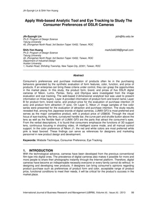 Jih-Syongh Lin & Shih-Yen Huang
International Journal of Business Research and Management (IJBRM), Volume (4) : Issue (4) : 2013 99
Apply Web-based Analytic Tool and Eye Tracking to Study The
Consumer Preferences of DSLR Cameras
Jih-Syongh Lin jslin@ttu.edu.tw
Ph.D. Program of Design Science
Tatung University
40, Zhongshan North Road, 3rd Section Taipei 10452, Taiwan, ROC
Shih-Yen Huang mark2a9239@gmail.com
Ph.D. Program of Design Science
Tatung University
40, Zhongshan North Road, 3rd Section Taipei 10452, Taiwan, ROC
Department of Industrial Design
Huafan University
1, Huafan Road, Shihding Township, New Taipei City, 22301, Taiwan, ROC
Abstract
Consumer’s preferences and purchase motivation of products often lie in the purchasing
behaviors generated by the synthetic evaluation of form features, color, function, and price of
products. If an enterprise can bring these criteria under control, they can grasp the opportunities
in the market place. In this study, the product form, brand, and prices of five DSLR digital
cameras of Nikon, Lumix, Pentax, Sony, and Olympus were investigated from the image
evaluation and eye tracking. The web-based 2-dimensional analytical tool was used to present
information on three layers. Layer A provided information of product form and brand name; Layer
B for product form, brand name, and product price for the evaluation of purchase intention (X
axis) and product form attraction (Y axis). On Layer C, Nikon J1 image samples of five color
series were presented for the evaluation of attraction and purchase intention. The study results
revealed that, among five Japanese brands of digital cameras, LUMIX GF3 is most preferred and
serves as the major competitive product, with a product price of US$630. Through the visual
focus of eye-tracking, the lens, curvatured handle bar, the curve part and shuttle button above the
lens as well as the flexible flash of LUMIX GF3 are the parts that attract the consumer’s eyes.
From the verbal descriptions, it is found that consumers emphasize the functions of 3D support
lens, continuous focusing in shooting video, iA intelligent scene mode, and all manual control
support. In the color preference of Nikon J1, the red and white colors are most preferred while
pink is least favored. These findings can serve as references for designers and marketing
personnel in new product design and development.
Keywords: Website Technique, Consumer Preference, Eye Tracking.
1. INTRODUCTION
With the technological advance, cameras have been developed from the previous conventional
film-type into digital ones. The prevalence of digital cameras also makes it possible for more and
more people to share their photographs instantly through the Internet platform. Therefore, digital
cameras have become an indispensable necessity everyone or every family cannot do without. In
designing and developing new products, if designers can bring consumer’s opinions regarding
product purchase such as preferences of product form and color, acceptable range of product
price, functional conditions to meet their needs, it will be critical for the product’s success in the
market place.
 