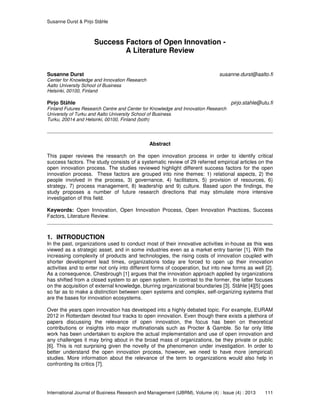 Susanne Durst & Pirjo Ståhle
International Journal of Business Research and Management (IJBRM), Volume (4) : Issue (4) : 2013 111
Success Factors of Open Innovation -
A Literature Review
Susanne Durst susanne.durst@aalto.fi
Center for Knowledge and Innovation Research
Aalto University School of Business
Helsinki, 00100, Finland
Pirjo Ståhle pirjo.stahle@utu.fi
Finland Futures Research Centre and Center for Knowledge and Innovation Research
University of Turku and Aalto University School of Business
Turku, 20014 and Helsinki, 00100, Finland (both)
Abstract
This paper reviews the research on the open innovation process in order to identify critical
success factors. The study consists of a systematic review of 29 referred empirical articles on the
open innovation process. The studies reviewed highlight different success factors for the open
innovation process. These factors are grouped into nine themes: 1) relational aspects, 2) the
people involved in the process, 3) governance, 4) facilitators, 5) provision of resources, 6)
strategy, 7) process management, 8) leadership and 9) culture. Based upon the findings, the
study proposes a number of future research directions that may stimulate more intensive
investigation of this field.
Keywords: Open Innovation, Open Innovation Process, Open Innovation Practices, Success
Factors, Literature Review.
1. INTRODUCTION
In the past, organizations used to conduct most of their innovative activities in-house as this was
viewed as a strategic asset, and in some industries even as a market entry barrier [1]. With the
increasing complexity of products and technologies, the rising costs of innovation coupled with
shorter development lead times, organizations today are forced to open up their innovation
activities and to enter not only into different forms of cooperation, but into new forms as well [2].
As a consequence, Chesbrough [1] argues that the innovation approach applied by organizations
has shifted from a closed system to an open system. In contrast to the former, the latter focuses
on the acquisition of external knowledge, blurring organizational boundaries [3]. Ståhle [4][5] goes
so far as to make a distinction between open systems and complex, self-organizing systems that
are the bases for innovation ecosystems.
Over the years open innovation has developed into a highly debated topic. For example, EURAM
2012 in Rotterdam devoted four tracks to open innovation. Even though there exists a plethora of
papers discussing the relevance of open innovation, the focus has been on theoretical
contributions or insights into major multinationals such as Procter & Gamble. So far only little
work has been undertaken to explore the actual implementation and use of open innovation and
any challenges it may bring about in the broad mass of organizations, be they private or public
[6]. This is not surprising given the novelty of the phenomenon under investigation. In order to
better understand the open innovation process, however, we need to have more (empirical)
studies. More information about the relevance of the term to organizations would also help in
confronting its critics [7].
 