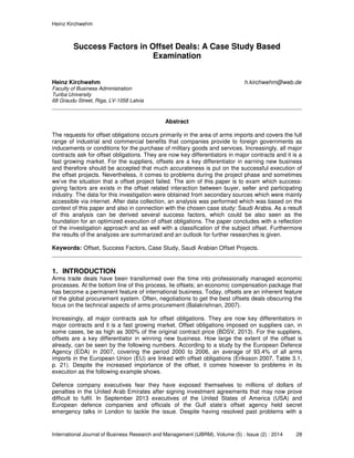 Heinz Kirchwehm
International Journal of Business Research and Management (IJBRM), Volume (5) : Issue (2) : 2014 28
Success Factors in Offset Deals: A Case Study Based
Examination
Heinz Kirchwehm h.kirchwehm@web.de
Faculty of Business Administration
Turiba University
68 Graudu Street, Riga, LV-1058 Latvia
Abstract
The requests for offset obligations occurs primarily in the area of arms imports and covers the full
range of industrial and commercial benefits that companies provide to foreign governments as
inducements or conditions for the purchase of military goods and services. Increasingly, all major
contracts ask for offset obligations. They are now key differentiators in major contracts and it is a
fast growing market. For the suppliers, offsets are a key differentiator in earning new business
and therefore should be accepted that much accurateness is put on the successful execution of
the offset projects. Nevertheless, it comes to problems during the project phase and sometimes
we’ve the situation that a offset project failed. The aim of this paper is to exam which success-
giving factors are exists in the offset related interaction between buyer, seller and participating
industry. The data for this investigation were obtained from secondary sources which were mainly
accessible via internet. After data collection, an analysis was performed which was based on the
context of this paper and also in connection with the chosen case study: Saudi Arabia. As a result
of this analysis can be derived several success factors, which could be also seen as the
foundation for an optimized execution of offset obligations. The paper concludes with a reflection
of the investigation approach and as well with a classification of the subject offset. Furthermore
the results of the analyzes are summarized and an outlook for further researches is given.
Keywords: Offset, Success Factors, Case Study, Saudi Arabian Offset Projects.
1. INTRODUCTION
Arms trade deals have been transformed over the time into professionally managed economic
processes. At the bottom line of this process, lie offsets; an economic compensation package that
has become a permanent feature of international business. Today, offsets are an inherent feature
of the global procurement system. Often, negotiations to get the best offsets deals obscuring the
focus on the technical aspects of arms procurement (Balakrishnan, 2007).
Increasingly, all major contracts ask for offset obligations. They are now key differentiators in
major contracts and it is a fast growing market. Offset obligations imposed on suppliers can, in
some cases, be as high as 300% of the original contract price (BDSV, 2013). For the suppliers,
offsets are a key differentiator in winning new business. How large the extent of the offset is
already, can be seen by the following numbers. According to a study by the European Defence
Agency (EDA) in 2007, covering the period 2000 to 2006, an average of 93.4% of all arms
imports in the European Union (EU) are linked with offset obligations (Eriksson 2007, Table 3.1,
p. 21). Despite the increased importance of the offset, it comes however to problems in its
execution as the following example shows.
Defence company executives fear they have exposed themselves to millions of dollars of
penalties in the United Arab Emirates after signing investment agreements that may now prove
difficult to fulfil. In September 2013 executives of the United States of America (USA) and
European defence companies and officials of the Gulf state’s offset agency held secret
emergency talks in London to tackle the issue. Despite having resolved past problems with a
 