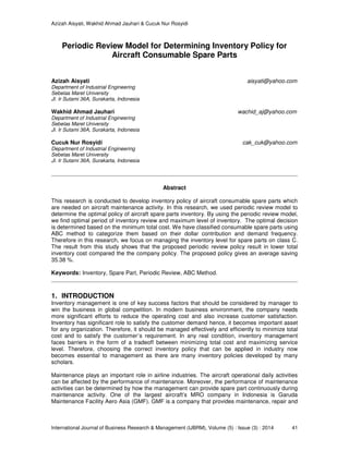 Azizah Aisyati, Wakhid Ahmad Jauhari & Cucuk Nur Rosyidi
International Journal of Business Research & Management (IJBRM), Volume (5) : Issue (3) : 2014 41
Periodic Review Model for Determining Inventory Policy for
Aircraft Consumable Spare Parts
Azizah Aisyati aisyati@yahoo.com
Department of Industrial Engineering
Sebelas Maret University
Jl. Ir Sutami 36A, Surakarta, Indonesia
Wakhid Ahmad Jauhari wachid_aj@yahoo.com
Department of Industrial Engineering
Sebelas Maret University
Jl. Ir Sutami 36A, Surakarta, Indonesia
Cucuk Nur Rosyidi cak_cuk@yahoo.com
Department of Industrial Engineering
Sebelas Maret University
Jl. Ir Sutami 36A, Surakarta, Indonesia
Abstract
This research is conducted to develop inventory policy of aircraft consumable spare parts which
are needed on aircraft maintenance activity. In this research, we used periodic review model to
determine the optimal policy of aircraft spare parts inventory. By using the periodic review model,
we find optimal period of inventory review and maximum level of inventory. The optimal decision
is determined based on the minimum total cost. We have classified consumable spare parts using
ABC method to categorize them based on their dollar contribution and demand frequency.
Therefore in this research, we focus on managing the inventory level for spare parts on class C.
The result from this study shows that the proposed periodic review policy result in lower total
inventory cost compared the the company policy. The proposed policy gives an average saving
35.38 %.
Keywords: Inventory, Spare Part, Periodic Review, ABC Method.
1. INTRODUCTION
Inventory management is one of key success factors that should be considered by manager to
win the business in global competition. In modern business environment, the company needs
more significant efforts to reduce the operating cost and also increase customer satisfaction.
Inventory has significant role to satisfy the customer demand hence, it becomes important asset
for any organization. Therefore, it should be managed effectively and efficiently to minimize total
cost and to satisfy the customer’s requirement. In any real condition, inventory management
faces barriers in the form of a tradeoff between minimizing total cost and maximizing service
level. Therefore, choosing the correct inventory policy that can be applied in industry now
becomes essential to management as there are many inventory policies developed by many
scholars.
Maintenance plays an important role in airline industries. The aircraft operational daily activities
can be affected by the performance of maintenance. Moreover, the performance of maintenance
activities can be determined by how the management can provide spare part continuously during
maintenance activity. One of the largest aircraft’s MRO company in Indonesia is Garuda
Maintenance Facility Aero Asia (GMF). GMF is a company that provides maintenance, repair and
 