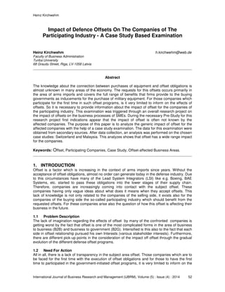 Heinz Kirchwehm
International Journal of Business Research and Management (IJBRM), Volume (5) : Issue (4) : 2014 52
Impact of Defence Offsets On The Companies of The
Participating Industry - A Case Study Based Examination
Heinz Kirchwehm h.kirchwehm@web.de
Faculty of Business Administration
Turiba University
68 Graudu Street, Riga, LV-1058 Latvia
Abstract
The knowledge about the connection between purchases of equipment and offset obligations is
almost unknown in many areas of the economy. The requests for this offsets occurs primarily in
the area of arms imports and covers the full range of benefits that firms provide to the buying
governments as inducements for the purchase of military equipment. For those companies which
participate for the first time in such offset programs, is it very limited to inform on the effects of
offsets. So it is necessary to provide information about the impact of offset for the companies of
the participating industry. This examination was triggered through an overall research project on
the impact of offsets on the business processes of SMEs. During the necessary Pre-Study for this
research project first indications appear that the impact of offset is often not known by the
affected companies. The purpose of this paper is to analyze the generic impact of offset for the
affected companies with the help of a case study examination. The data for this examination were
obtained from secondary sources. After data collection, an analysis was performed on the chosen
case studies: Switzerland and Malaysia. This analyzes shows that offset has a wide range impact
for the companies.
Keywords: Offset, Participating Companies, Case Study, Offset-affected Business Areas.
1. INTRODUCTION
Offset is a factor which is increasing in the context of arms imports since years. Without the
acceptance of offset obligations, almost no order can generate today in the defense industry. Due
to this circumstances have many of the Lead System Integrators (LSI) like e.g. Boeing, BAE
Systems, etc. started to pass these obligations into the lower stages of their supply chain.
Therefore, companies are increasingly coming into contact with the subject offset. These
companies having only vague ideas about what does it means when they accept offsets. This
lack of knowledge is not only related to the companies of the selling side, it exists also for the
companies of the buying side the so-called participating industry which should benefit from the
requested offsets. For these companies arise also the question of how this offset is affecting their
business in the future.
1.1 Problem Description
The lack of imagination regarding the effects of offset by many of the confronted companies is
getting worst by the fact that offset is one of the most complicated forms in the area of business
to business (B2B) and business to government (B2G). Intensified is this also to the fact that each
side in offset relationship pursued his own Interests (various stakeholder interests). Furthermore,
there are different pick-up points in the consideration of the impact off offset through the gradual
evolution of the different defense offset programs.
1.2 Need For Action
All in all, there is a lack of transparency in the subject area offset. Those companies which are to
be faced for the first time with the execution of offset obligations and for those to have the first
time to participated in the government-initiated offset programs, it is very limited to inform on the
 