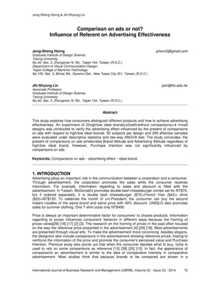 Jong-Sheng Horng & Jih-Shyong Lin
International Journal of Business Research and Management (IJBRM), Volume (5) : Issue (5) : 2014 72
Comparison on ads or not?
Influence of Referent on Advertising Effectiveness
Jong-Sheng Horng jshorn2@gmail.com
Graduate Institute of Design Science,
Tatung University
No.40, Sec. 3, Zhongshan N. Rd., Taipei 104, Taiwan (R.O.C.)
Department of Visual Communication Design,
Taipei College of Maritime Technology
No.150, Sec. 3, Binhai Rd., Danshui Dist., New Taipei City 251, Taiwan (R.O.C.)
Jih-Shyong Lin jslin@ttu.edu.tw
Associate Professor,
Graduate Institute of Design Science,
Tatung University
No.40, Sec. 3, Zhongshan N. Rd., Taipei 104, Taiwan (R.O.C.)
Abstract
This study explores how consumers distinguish different products and how to achieve advertising
effectiveness. An experiment of 2(high/low ideal brands)x2(with/without comparisons)=4 mixed
designs was conducted to verify the advertising effect influenced by the present of comparisons
on ads with respect to high/low ideal brands. 50 subjects per design and 200 effective samples
were evaluated under descriptive statistics and two-way ANOVA test. The study concludes: the
present of comparisons on ads ameliorates Brand Attitude and Advertising Attitude regardless of
high/low ideal brand. However, Purchase Intention was not significantly influenced by
comparisons on ads.
Keywords: Comparisons on ads、advertising effect、ideal brand.
1. INTRODUCTION
Advertising plays an important role in the communication between a corporation and a consumer.
Through advertisement, the corporation promotes the sales while the consumer receives
information. For example, information regarding to sales and discount is filled with the
advertisement. In Taiwan, McDonald's promotes double beef cheeseburger combo set for NT$79,
but if ordered separately, it is double beef cheeseburger ($75)+French fries ($42)+ drink
($33)=NT$150. To celebrate the month of uni-President, the consumer can buy the second
instant noodles of the same brand and same price with 40% discount. UNIQLO also promotes
sales for summer clothing. One T-shirt costs only NT$490.
Price is always an important determinative factor for consumers' to choose products. Information
regarding to prices influences consumers' behavior in different ways because the framing of
prices varies[29] [18] [17] [2] [3]. The research on the framing of prices in the past often focused
on the way the reference price presented in the advertisement [4] [29] [18]. Most advertisements
are presented through visual arts. To make the advertisement more convincing, besides slogans,
the designers also include comparisons in the advertisement showing reference prices, hoping to
reinforce the information of the price and promote the consumer's perceived value and Purchase
Intention. Previous study also points out that when the consumer decides what to buy, (s)he is
used to rely on some comparisons as reference [13] [28] [25] [10]. In fact, the appearance of
comparisons an advertisement is similar to the idea of comparative intensity in comparative
advertisement. Most studies think that because brands to be compared are shown in a
 