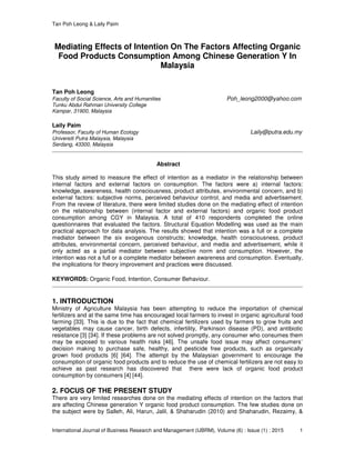 Tan Poh Leong & Laily Paim
International Journal of Business Research and Management (IJBRM), Volume (6) : Issue (1) : 2015 1
Mediating Effects of Intention On The Factors Affecting Organic
Food Products Consumption Among Chinese Generation Y In
Malaysia
Tan Poh Leong
Faculty of Social Science, Arts and Humanities Poh_leong2000@yahoo.com
Tunku Abdul Rahman University College
Kampar, 31900, Malaysia
Laily Paim
Professor, Faculty of Human Ecology Laily@putra.edu.my
Universiti Putra Malaysia, Malaysia
Serdang, 43300, Malaysia
Abstract
This study aimed to measure the effect of intention as a mediator in the relationship between
internal factors and external factors on consumption. The factors were a) internal factors:
knowledge, awareness, health consciousness, product attributes, environmental concern, and b)
external factors: subjective norms, perceived behaviour control, and media and advertisement.
From the review of literature, there were limited studies done on the mediating effect of intention
on the relationship between (internal factor and external factors) and organic food product
consumption among CGY in Malaysia. A total of 410 respondents completed the online
questionnaires that evaluated the factors. Structural Equation Modelling was used as the main
practical approach for data analysis. The results showed that intention was a full or a complete
mediator between the six exogenous constructs; knowledge, health consciousness, product
attributes, environmental concern, perceived behaviour, and media and advertisement, while it
only acted as a partial mediator between subjective norm and consumption. However, the
intention was not a full or a complete mediator between awareness and consumption. Eventually,
the implications for theory improvement and practices were discussed.
KEYWORDS: Organic Food, Intention, Consumer Behaviour.
1. INTRODUCTION
Ministry of Agriculture Malaysia has been attempting to reduce the importation of chemical
fertilizers and at the same time has encouraged local farmers to invest in organic agricultural food
farming [33]. This is due to the fact that chemical fertilizers used by farmers to grow fruits and
vegetables may cause cancer, birth defects, infertility, Parkinson disease (PD), and antibiotic
resistance [3] [34]. If these problems are not solved promptly, any consumer who consumes them
may be exposed to various health risks [46]. The unsafe food issue may affect consumers’
decision making to purchase safe, healthy, and pesticide free products, such as organically
grown food products [6] [64]. The attempt by the Malaysian government to encourage the
consumption of organic food products and to reduce the use of chemical fertilizers are not easy to
achieve as past research has discovered that there were lack of organic food product
consumption by consumers [4] [44].
2. FOCUS OF THE PRESENT STUDY
There are very limited researches done on the mediating effects of intention on the factors that
are affecting Chinese generation Y organic food product consumption. The few studies done on
the subject were by Salleh, Ali, Harun, Jalil, & Shaharudin (2010) and Shaharudin, Rezaimy, &
 
