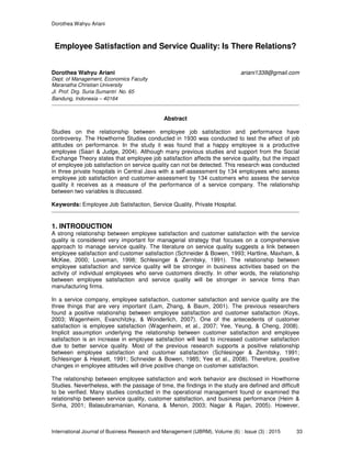 Dorothea Wahyu Ariani
International Journal of Business Research and Management (IJBRM), Volume (6) : Issue (3) : 2015 33
Employee Satisfaction and Service Quality: Is There Relations?
Dorothea Wahyu Ariani ariani1338@gmail.com
Dept. of Management, Economics Faculty
Maranatha Christian University
Jl. Prof. Drg. Suria Sumantri No. 65
Bandung, Indonesia – 40164
Abstract
Studies on the relationship between employee job satisfaction and performance have
controversy. The Howthorne Studies conducted in 1930 was conducted to test the effect of job
attitudes on performance. In the study it was found that a happy employee is a productive
employee (Saari & Judge, 2004). Although many previous studies and support from the Social
Exchange Theory states that employee job satisfaction affects the service quality, but the impact
of employee job satisfaction on service quality can not be detected. This research was conducted
in three private hospitals in Central Java with a self-assessment by 134 employees who assess
employee job satisfaction and customer-assessment by 134 customers who assess the service
quality it receives as a measure of the performance of a service company. The relationship
between two variables is discussed.
Keywords: Employee Job Satisfaction, Service Quality, Private Hospital.
1. INTRODUCTION
A strong relationship between employee satisfaction and customer satisfaction with the service
quality is considered very important for managerial strategy that focuses on a comprehensive
approach to manage service quality. The literature on service quality suggests a link between
employee satisfaction and customer satisfaction (Schneider & Bowen, 1993; Hartline, Maxham, &
McKee, 2000; Loveman, 1998; Schlesinger & Zernitsky, 1991). The relationship between
employee satisfaction and service quality will be stronger in business activities based on the
activity of individual employees who serve customers directly. In other words, the relationship
between employee satisfaction and service quality will be stronger in service firms than
manufacturing firms.
In a service company, employee satisfaction, customer satisfaction and service quality are the
three things that are very important (Lam, Zhang, & Baum, 2001). The previous researchers
found a positive relationship between employee satisfaction and customer satisfaction (Koys,
2003; Wagenheim, Evanchitzky, & Wonderlich, 2007). One of the antecedents of customer
satisfaction is employee satisfaction (Wagenheim, et al., 2007; Yee, Yeung, & Cheng, 2008).
Implicit assumption underlying the relationship between customer satisfaction and employee
satisfaction is an increase in employee satisfaction will lead to increased customer satisfaction
due to better service quality. Most of the previous research supports a positive relationship
between employee satisfaction and customer satisfaction (Schlesinger & Zernitsky, 1991;
Schlesinger & Heskett, 1991; Schneider & Bowen, 1985; Yee et al., 2008). Therefore, positive
changes in employee attitudes will drive positive change on customer satisfaction.
The relationship between employee satisfaction and work behavior are disclosed in Howthorne
Studies. Nevertheless, with the passage of time, the findings in the study are defined and difficult
to be verified. Many studies conducted in the operational management found or examined the
relationship between service quality, customer satisfaction, and business performance (Heim &
Sinha, 2001; Balasubramanian, Konana, & Menon, 2003; Nagar & Rajan, 2005). However,
 