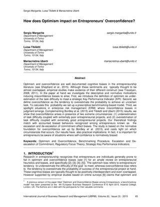 Sergio Margarita, Luisa Tibiletti & Mariacristina Uberti
International Journal of Business Research and Management (IJBRM), Volume (6) : Issue (3) : 2015 45
How does Optimism impact on Entrepreneurs’ Overconfidence?
Sergio Margarita sergio.margarita@unito.it
Department of Management
University of Torino
Torino, 10134, Italy
Luisa Tibiletti luisa.tibiletti@unito.it
Department of Management
University of Torino
Torino, 10134, Italy
Mariacristina Uberti mariacristina.uberti@unito.it
Department of Management
University of Torino
Torino, 10134, Italy
Abstract
Optimism and overconfidence are well documented cognitive biases in the entrepreneurship
literature (see Shepherd et al., 2015). Although these sentiments are typically thought to be
almost overlapped, empirical studies make evidence of their different construct (see Trevelyan,
2008, 2011). In the paper at hand we investigate the descriptive and normative motivations
inducing misconfidence biases to arise. First, we introduce the definition of optimism as under-
estimation of the task difficulty to meet a strategic Key Performance Indicator (KPI). Second, we
define overconfidence as the tendency to overestimate the probability to achieve an uncertain
task. To calculate this probability we set up a prescriptive benchmarking-based model. Third, we
spotlight situations in enterprise risk management (ERM) where misconfidence biases in
judgment emerge. Complementing Bordley et al. (2015) and Tibiletti and Uberti (2015) results, we
show that overconfidence arises in presence of two extreme circumstances: (1) underestimation
of task difficulty coupled with extremely poor entrepreneurial projects, and (2) overestimation of
task difficulty coupled with extremely good entrepreneurial projects. Our theoretical findings
match with accounted biased behaviors recognized among entrepreneurs known as the
escalation and de-escalation of commitment effect biases. The study is based on the normative
foundation for overconfidence set up by Bordley et al. (2015) and casts light on which
circumstances that occurs. Our results have also practical implications. In fact, it is important for
entrepreneurs be aware of situations where self-confidence is normatively biased.
Keywords: Optimism and Overconfidence, Benchmarking Procedure, Escalation and De-
escalation of Commitment, Regulatory Focus Theory, Strategic Key Performance Indicators.
1. INTRODUCTION1
Research in entrepreneurship recognizes that entrepreneurs are individuals generally prone to
fail in optimism and overconfidence biases (see [1] for an ample review on entrepreneurial
heuristics and biases, and specifically [2]; [3]; [4]; [5]). The optimism bias refers to entrepreneurs’
tendency to underestimate the difficulty of the goal to meet; whereas overconfidence bias refers
to the tendency to overestimate the probability of success of the entrepreneurial project at hand.
These cognitive biases are typically thought to be positively interdependent and even overlapped.
However supported by empirical studies based on online surveys [6] claims that optimism and
1
A previous version of this paper titled “Optimism and Overconfidence Biases among Entrepreneurs: a benchmarking-
model” has been presented at the 4th European Business Research Conference 9-10 April 2015, Imperial College,
London, UK. The Authors are in debt with the participants for their valuable comments.
 