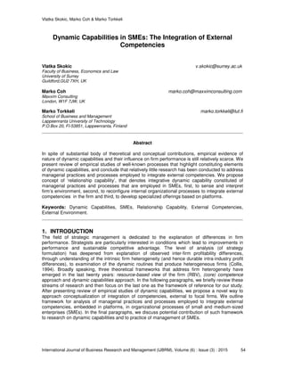 Vlatka Skokic, Marko Coh & Marko Torkkeli
International Journal of Business Research and Management (IJBRM), Volume (6) : Issue (3) : 2015 54
Dynamic Capabilities in SMEs: The Integration of External
Competencies
Vlatka Skokic v.skokic@surrey.ac.uk
Faculty of Business, Economics and Law
University of Surrey
Guildford,GU2 7XH, UK
Marko Coh marko.coh@maxximconsulting.com
Maxxim Consulting
London, W1F 7JW, UK
Marko Torkkeli marko.torkkeli@lut.fi
School of Business and Management
Lappeenranta University of Technology
P.O.Box 20, FI-53851, Lappeenranta, Finland
Abstract
In spite of substantial body of theoretical and conceptual contributions, empirical evidence of
nature of dynamic capabilities and their influence on firm performance is still relatively scarce. We
present review of empirical studies of well-known processes that highlight constituting elements
of dynamic capabilities, and conclude that relatively little research has been conducted to address
managerial practices and processes employed to integrate external competencies. We propose
concept of ‘relationship capability’, that denotes integrative dynamic capability constituted of
managerial practices and processes that are employed in SMEs, first, to sense and interpret
firm’s environment, second, to reconfigure internal organizational processes to integrate external
competencies in the firm and third, to develop specialized offerings based on platforms.
Keywords: Dynamic Capabilities, SMEs, Relationship Capability, External Competencies,
External Environment.
1. INTRODUCTION
The field of strategic management is dedicated to the explanation of differences in firm
performance. Strategists are particularly interested in conditions which lead to improvements in
performance and sustainable competitive advantage. The level of analysis (of strategy
formulation) has deepened from explanation of observed inter-firm profitability differences,
through understanding of the intrinsic firm heterogeneity (and hence durable intra-industry profit
differences), to examination of the dynamic routines that produce heterogeneous firms (Collis,
1994). Broadly speaking, three theoretical frameworks that address firm heterogeneity have
emerged in the last twenty years: resource-based view of the firm (RBV), (core) competence
approach and dynamic capabilities approach. In the following paragraphs, we briefly review these
streams of research and then focus on the last one as the framework of reference for our study.
After presenting review of empirical studies of dynamic capabilities, we propose a novel way to
approach conceptualization of integration of competencies, external to focal firms. We outline
framework for analysis of managerial practices and processes employed to integrate external
competencies, embedded in platforms, in organizational processes of small and medium-sized
enterprises (SMEs). In the final paragraphs, we discuss potential contribution of such framework
to research on dynamic capabilities and to practice of management of SMEs.
 