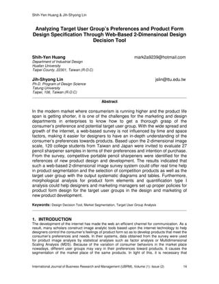 Shih-Yen Huang & Jih-Shyong Lin
International Journal of Business Research and Management (IJBRM), Volume (1): Issue (2) 14
Analyzing Target User Group’s Preferences and Product Form
Design Specification Through Web-Based 2-Dimensinoal Design
Decision Tool
Shih-Yen Huang mark2a9239@hotmail.com
Department of Industrial Design
Huafan University
Taipei County, 22301, Taiwan (R.O.C)
Jih-Shyong Lin jslin@ttu.edu.tw
Ph.D. Program of Design Science
Tatung University
Taipei, 106, Taiwan (R.O.C)
Abstract
In the modern market where consumerism is running higher and the product life
span is getting shorter, it is one of the challenges for the marketing and design
departments in enterprises to know how to get a thorough grasp of the
consumer’s preference and potential target user group. With the wide spread and
growth of the internet, a web-based survey is not influenced by time and space
factors, making it easier for designers to have an in-depth understanding of the
consumer’s preferences towards products. Based upon the 2-dimensional image
scale, 120 college students from Taiwan and Japan were invited to evaluate 27
pencil sharpener samples in terms of their preferences and intention of purchase.
From the survey, competitive portable pencil sharpeners were identified for the
references of new product design and development. The results indicated that
such a web-based 2-dimensional image survey system could offer real time help
in product segmentation and the selection of competition products as well as the
target user group with the output systematic diagrams and tables. Furthermore,
morphological analysis for product form elements and quantification type I
analysis could help designers and marketing managers set up proper policies for
product form design for the target user groups in the design and marketing of
new product development.
Keywords: Design Decision Tool, Market Segmentation, Target User Group Analysis
1. INTRODUCTION
The development of the internet has made the web an efficient channel for communication. As a
result, many scholars construct image analytic tools based upon the internet technology to help
designers control the consumer’s feelings of product form so as to develop products that meet the
consumer’s preferences and needs. In their systems, data obtained from the survey were used
for product image analysis by statistical analyses such as factor analysis or Multidimensional
Scaling Analysis (MDS). Because of the variation of consumer behaviors in the market place
nowadays, different user groups may vary in their preferences toward products. It causes the
segmentation of the market place of the same products. In light of this, it is necessary that
 