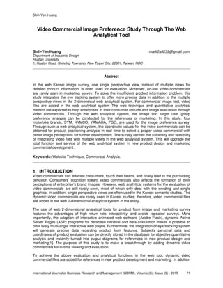 Shih-Yen Huang
International Journal of Business Research and Management (IJBRM), Volume (6) : Issue (3) : 2015 71
Video Commercial Image Preference Study Through The Web
Analytical Tool
Shih-Yen Huang mark2a9239@gmail.com
Department of Industrial Design
Huafan University
1, Huafan Road, Shihding Township, New Taipei City, 22301, Taiwan, ROC
Abstract
In the web Kansei image survey, one single perspective view, instead of multiple views for
detailed product information, is often used for evaluation. Moreover, on-line video commercials
are rarely seen in marketing survey. To solve the insufficient product information problem, this
study integrates the eye tracking system to offer more precise data in addition to the multiple
perspective views in the 2-dimensioal web analytical system. For commercial image test, video
files are added in the web analytical system The web technique and quantitative analytical
method are expected to help enterprises in their consumer attitude and image evaluation through
video commercials. Through the web analytical system, the image and target user group
preference analysis can be conducted for the references of marketing. In this study, four
motorbike brands, SYM, KYMCO, YAMAHA, PGO, are used for the image preference survey.
Through such a web analytical system, the coordinate values for the video commercials can be
obtained for product positioning analysis in real time to select a proper video commercial with
better image perceptions for further development. The survey verifies the suitability and feasibility
of integrating video files with multiple views in the web analytical system. This will upgrade the
total function and service of the web analytical system in new product design and marketing
commercial development.
Keywords: Website Technique, Commercial Analysis.
1. INTRODUCTION
Video commercials can educate consumers, touch their hearts, and finally lead to the purchasing
behavior. Consumers’ cognition toward video commercials also affects the formation of their
perceptions of enterprise’s brand images. However, web analytical systems for the evaluation of
video commercials are still rarely seen, most of which only deal with the wording and single
graphics. In addition, single perspective views are often used in the Kansei semantic studies. The
dynamic video commercials are rarely seen in Kansei studies; therefore, video commercial files
are added in the web 2-dimensional analytical system in the study.
The use of web 2-dimensional analytical tools for product form image and marketing survey
features the advantages of high return rate, interactivity, and avoids repeated surveys. More
importantly, the adoption of interactive animated web software (Adobe Flash), dynamic Active
Server Pages (ASP) programs for database retrieval and data calculation makes it possible to
offer lively multi-angle interactive web pages. Furthermore, the integration of eye tracking system
will generate precise data regarding product form features. Subject’s personal data and
coordinates of product evaluation can be directly stored in the database for objective quantitative
analysis and instantly turned into output diagrams for references in new product design and
marketing[1]. The purpose of this study is to make a breakthrough by adding dynamic video
commercials for in-time viewing and evaluation.
To achieve the above evaluation and analytical functions in the web tool, dynamic video
commercial files are added for references in new product development and marketing. In addition
 