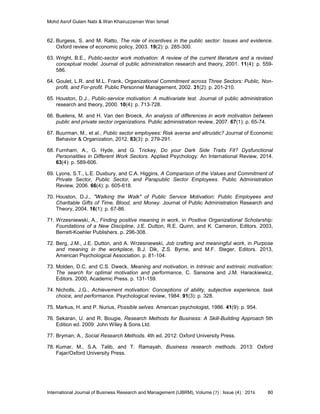 Mohd Asrof Gulam Nabi & Wan Khairuzzaman Wan Ismail
International Journal of Business Research and Management (IJBRM), Volume (7) : Issue (4) : 2016 80
62. Burgess, S. and M. Ratto, The role of incentives in the public sector: Issues and evidence.
Oxford review of economic policy, 2003. 19(2): p. 285-300.
63. Wright, B.E., Public-sector work motivation: A review of the current literature and a revised
conceptual model. Journal of public administration research and theory, 2001. 11(4): p. 559-
586.
64. Goulet, L.R. and M.L. Frank, Organizational Commitment across Three Sectors: Public, Non-
profit, and For-profit. Public Personnel Management, 2002. 31(2): p. 201-210.
65. Houston, D.J., Public-service motivation: A multivariate test. Journal of public administration
research and theory, 2000. 10(4): p. 713-728.
66. Buelens, M. and H. Van den Broeck, An analysis of differences in work motivation between
public and private sector organizations. Public administration review, 2007. 67(1): p. 65-74.
67. Buurman, M., et al., Public sector employees: Risk averse and altruistic? Journal of Economic
Behavior & Organization, 2012. 83(3): p. 279-291.
68. Furnham, A., G. Hyde, and G. Trickey, Do your Dark Side Traits Fit? Dysfunctional
Personalities in Different Work Sectors. Applied Psychology: An International Review, 2014.
63(4): p. 589-606.
69. Lyons, S.T., L.E. Duxbury, and C.A. Higgins, A Comparison of the Values and Commitment of
Private Sector, Public Sector, and Parapublic Sector Employees. Public Administration
Review, 2006. 66(4): p. 605-618.
70. Houston, D.J., "Walking the Walk" of Public Service Motivation: Public Employees and
Charitable Gifts of Time, Blood, and Money. Journal of Public Administration Research and
Theory, 2004. 16(1): p. 67-86.
71. Wrzesniewski, A., Finding positive meaning in work, in Positive Organizational Scholarship:
Foundations of a New Discipline, J.E. Dutton, R.E. Quinn, and K. Cameron, Editors. 2003,
Berrett-Koehler Publishers. p. 296-308.
72. Berg, J.M., J.E. Dutton, and A. Wrzesniewski, Job crafting and meaningful work, in Purpose
and meaning in the workplace, B.J. Dik, Z.S. Byrne, and M.F. Steger, Editors. 2013,
American Psychological Association. p. 81-104.
73. Molden, D.C. and C.S. Dweck, Meaning and motivation, in Intrinsic and extrinsic motivation:
The search for optimal motivation and performance, C. Sansone and J.M. Harackiewicz,
Editors. 2000, Academic Press. p. 131-159.
74. Nicholls, J.G., Achievement motivation: Conceptions of ability, subjective experience, task
choice, and performance. Psychological review, 1984. 91(3): p. 328.
75. Markus, H. and P. Nurius, Possible selves. American psychologist, 1986. 41(9): p. 954.
76. Sekaran, U. and R. Bougie, Research Methods for Business: A Skill-Building Approach 5th
Edition ed. 2009: John Wiley & Sons Ltd.
77. Bryman, A., Social Research Methods. 4th ed. 2012: Oxford University Press.
78. Kumar, M., S.A. Talib, and T. Ramayah, Business research methods. 2013: Oxford
Fajar/Oxford University Press.
 