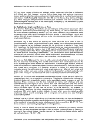 Mohd Asrof Gulam Nabi & Wan Khairuzzaman Wan Ismail
International Journal of Business Research and Management (IJBRM), Volume (7) : Issue (4) : 2016 66
[47] and higher intrinsic motivation and generally perform better even in the face of challenging
and difficult tasks [48]. However, empirical findings have shown that performance-approach
(prove) goal orientation have either positive or unrelated relationship to beneficial outcomes such
as increased in self-efficacy [49], increased in effort [50] and not showing deep learning strategies
[51]. While, employees with performance-avoidance goals orientation have been associated with
generally negative outcomes such as self-handicapping strategies [52], low performance [45] and
lower intrinsic motivation [53].
2.3 Public Sector Employees Motivation to Work
It is observed that majority of the studies on job crafting so far have been focusing on either
private or a mixed of occupation or sector [54-56]. There are only just a few studies carried out in
the public sector such as those by Heuvel, E. [57] and Petrou, Demerouti [58]. Furthermore, there
are evidence that public service motivation and ethos appear to vary in different cultures and
nations [59, 60]. As such, this paper will focus on the job crafting tendencies of the public sector
employees in Malaysia.
Employees vary in their motives for working and some individuals would prefer to work in
government sector for wide range of reasons such as in seeking secure employment and beneﬁts
that is prevalent in the less developed countries [22, 59]. Additionally, in a study by Taylor, Steel
[61], it was found that distinctive national cultural factors of social ties, personal responsibility and
group focus differentiate the response level of U.S against Asia Pacific public sector employees
where respondents from Asia Pacific reported higher levels on one dimension of job productivity
but lower levels on perceived job effectiveness. Thus, all the studies above point towards the
possible fact that employees in public sector will be driven to work with different motive, focus and
magnitude depending which countries they are from and the cultural association.
Burgess and Ratto [62] argued that money is not the sole motivating factor for public servants as
they are also more motivated by other benefits and incentives than private sector workers. As
such, in general public sector workers are less motivated by monetary gain, however, there are
mixed results for intrinsic motives with higher organisational commitment for public sector workers
than private sector employees [23]. However, according to Wright [63], eventhough work
motivation among the public sector and private employees are very different, both private and
public sector workers want good working conditions, friendly coworkers and task rotation but with
public sector employees are associated with lower levels of organizational commitment [64].
Houston [65] found that public employees are more likely to place a higher value on the intrinsic
rewards of work than their private sector counterparts. One possible explanation for the tendency
to intrinsic factor might be due to the positive choice placed by the public employees to work-life
balances. These employees may be less motivated by money, work challenge and less
committed to long working hours as to balance their work with family time and other leisure
activities [66]. Public employees also was found to choose a prosocial option as compared to
risky option which mean that they have the tendency to be risk averse [67, 68]. However, in
another study it was found that public servants value challenging work more than private sector
employees [69], which depict a riskier attribute. As such, when comes to evaluating public
employees’ attitude towards challenging work or being risk averse, there is no clear finding to
support either position.
However, one factor that are supported by various studies have shown that public employees are
more likely to undertake prosocial or extra role behaviors such as making charitable contributions,
giving blood and various other pro social activities even in their personal time [26, 27, 70]. Thus,
these employees are more likely to participate in helping activities.
Having a prosocial attitude will tend to lead employees in embracing job crafting activities
Additionally, as public employees are more focused on intrinsic factors that relate to meaning in
work rather than extrinsic factors, it can be expected that these intrinsic factors will also lead to
job crafting behaviors [12, 28, 71, 72].
 