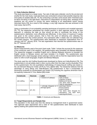 Mohd Asrof Gulam Nabi & Wan Khairuzzaman Wan Ismail
International Journal of Business Research and Management (IJBRM), Volume (7) : Issue (4) : 2016 68
3.1 Data Collection Method
This study was based on a larger study. Two sets of data were collected, one for the pre-test and
another for the main study. A pre-test study was conducted to ensure best possible response rate
and quality of useable data [76, 77]. By conducting a pre-test, some issues were minimised such
as items not being in the right factor, instructions to respondents not being clear, wordings of the
questions are not correct to convey the same meaning to all respondents and/or having
redundant items [78]. As a result of this strategy, a very high response rate was achieved in the
main study, that is 87%.
Using a combination of non-probability sampling techniques of purposive and snowball approach
[76, 77], the researcher ascertained the contact persons in each agencies which is the best
approach in collecting the data as they should be able to coordinate the timing of the
questionnaire’s distribution more efficiently and effectively. A time frame of maximum 2 weeks
was given to the contact persons, that is from the point of delivering and collecting the
questionnaires from the contact persons. Any submission after 2 weeks was not collected from
the contact persons. The questionnaires were distributed to respective organisations from 6
th
January until 23
rd
January 2016. The last organisation that returned the questionnaires was on
the 10
th
February 2016.
3.2 Measures
All the measurements used a five-point Likert scale. Table 1 shows the sources for the measures
of the constructs used in the research. All questionnaires were translated into Bahasa Malaysia.
The researcher engaged a qualified English and a Bahasa Malaysia lecturers to translate the
English version to Bahasa version and back translate it to English. The questionnaire was
distributed with a dual language version placing it side by side so that the respondents have the
option to refer to both languages, English and Bahasa Malaysia.
The study used the Job Crafting Questionnaire developed by Slemp and Vella-Brodrick [79]. The
questionnaire is not yet widely used in other country other than the origin country (Australia). Prior
to this questionnaire, the only quantitative methodology of measuring job crafting was based on
the Job Demand Resource model (JD-R) by Tims, Bakker [80]. The researcher believes that the
advantage of using Slemp and Vella-Brodrick [79] questionnaire is that it incorporates all
dimensions proposed by Wrzesniewski and Dutton [12] including the cognitive dimension that is
not explicitly measured in Tims, Bakker [80] model.
Constructs Sources Label Remarks
Job crafting [79]
1 (never) to 5 (always) Task (3 items)
Cognition (5 items)
Relational (5 items).
Two items were dropped from
Task for redundancy.
Goal Orientation [41, 81]
1 (strongly disagree) to 5
(strongly agree)
Learning (4 items)
Prove (4 items)
Avoid (3 items).
Two items were dropped for
redundancy, one each from
Learning and Avoid.
TABEL 1: Constructs and Measures.
3.3 Target Respondents and Sample Size
The population in this study was from the clerical to management level in government sector.
Two agencies were approached and a total of 100 questionnaires were distributed to each
agency totaling 200 questionnaires distributed.
 
