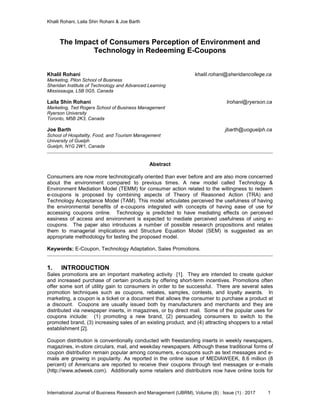 Khalil Rohani, Laila Shin Rohani & Joe Barth
International Journal of Business Research and Management (IJBRM), Volume (8) : Issue (1) : 2017 1
The Impact of Consumers Perception of Environment and
Technology in Redeeming E-Coupons
Khalil Rohani khalil.rohani@sheridancollege.ca
Marketing, Pilon School of Business
Sheridan Institute of Technology and Advanced Learning
Mississauga, L5B 0G5, Canada
Laila Shin Rohani lrohani@ryerson.ca
Marketing, Ted Rogers School of Business Management
Ryerson University
Toronto, M5B 2K3, Canada
Joe Barth jbarth@uoguelph.ca
School of Hospitality, Food, and Tourism Management
University of Guelph
Guelph, N1G 2W1, Canada
Abstract
Consumers are now more technologically oriented than ever before and are also more concerned
about the environment compared to previous times. A new model called Technology &
Environment Mediation Model (TEMM) for consumer action related to the willingness to redeem
e-coupons is proposed by combining aspects of Theory of Reasoned Action (TRA) and
Technology Acceptance Model (TAM). This model articulates perceived the usefulness of having
the environmental benefits of e-coupons integrated with concepts of having ease of use for
accessing coupons online. Technology is predicted to have mediating effects on perceived
easiness of access and environment is expected to mediate perceived usefulness of using e-
coupons. The paper also introduces a number of possible research propositions and relates
them to managerial implications and Structure Equation Model (SEM) is suggested as an
appropriate methodology for testing the proposed model.
Keywords: E-Coupon, Technology Adaptation, Sales Promotions.
1. INTRODUCTION
Sales promotions are an important marketing activity [1]. They are intended to create quicker
and increased purchase of certain products by offering short-term incentives. Promotions often
offer some sort of utility gain to consumers in order to be successful. There are several sales
promotion techniques such as coupons, rebates, samples, contests, and loyalty awards. In
marketing, a coupon is a ticket or a document that allows the consumer to purchase a product at
a discount. Coupons are usually issued both by manufacturers and merchants and they are
distributed via newspaper inserts, in magazines, or by direct mail. Some of the popular uses for
coupons include: (1) promoting a new brand, (2) persuading consumers to switch to the
promoted brand, (3) increasing sales of an existing product, and (4) attracting shoppers to a retail
establishment [2].
Coupon distribution is conventionally conducted with freestanding inserts in weekly newspapers,
magazines, in-store circulars, mail, and weekday newspapers. Although these traditional forms of
coupon distribution remain popular among consumers, e-coupons such as text messages and e-
mails are growing in popularity. As reported in the online issue of MEDIAWEEK, 8.6 million (8
percent) of Americans are reported to receive their coupons through text messages or e-mails
(http://www.adweek.com). Additionally some retailers and distributors now have online tools for
 