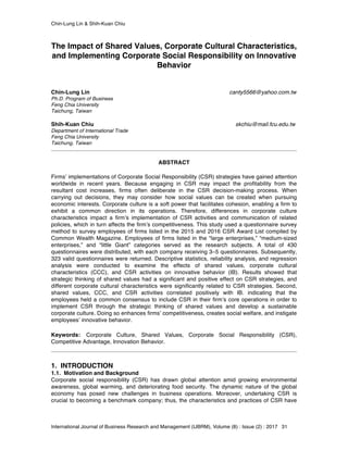 Chin-Lung Lin & Shih-Kuan Chiu
International Journal of Business Research and Management (IJBRM), Volume (8) : Issue (2) : 2017 31
The Impact of Shared Values, Corporate Cultural Characteristics,
and Implementing Corporate Social Responsibility on Innovative
Behavior
Chin-Lung Lin canty5566@yahoo.com.tw
Ph.D. Program of Business
Feng Chia University
Taichung, Taiwan
Shih-Kuan Chiu skchiu@mail.fcu.edu.tw
Department of International Trade
Feng Chia University
Taichung, Taiwan
ABSTRACT
Firms’ implementations of Corporate Social Responsibility (CSR) strategies have gained attention
worldwide in recent years. Because engaging in CSR may impact the profitability from the
resultant cost increases, firms often deliberate in the CSR decision-making process. When
carrying out decisions, they may consider how social values can be created when pursuing
economic interests. Corporate culture is a soft power that facilitates cohesion, enabling a firm to
exhibit a common direction in its operations. Therefore, differences in corporate culture
characteristics impact a firm’s implementation of CSR activities and communication of related
policies, which in turn affects the firm’s competitiveness. This study used a questionnaire survey
method to survey employees of firms listed in the 2015 and 2016 CSR Award List compiled by
Common Wealth Magazine. Employees of firms listed in the “large enterprises,” “medium-sized
enterprises,” and “little Giant” categories served as the research subjects. A total of 430
questionnaires were distributed, with each company receiving 3–5 questionnaires. Subsequently,
323 valid questionnaires were returned. Descriptive statistics, reliability analysis, and regression
analysis were conducted to examine the effects of shared values, corporate cultural
characteristics (CCC), and CSR activities on innovative behavior (IB). Results showed that
strategic thinking of shared values had a significant and positive effect on CSR strategies, and
different corporate cultural characteristics were significantly related to CSR strategies. Second,
shared values, CCC, and CSR activities correlated positively with IB. indicating that the
employees held a common consensus to include CSR in their firm’s core operations in order to
implement CSR through the strategic thinking of shared values and develop a sustainable
corporate culture. Doing so enhances firms’ competitiveness, creates social welfare, and instigate
employees’ innovative behavior.
Keywords: Corporate Culture, Shared Values, Corporate Social Responsibility (CSR),
Competitive Advantage, Innovation Behavior.
1. INTRODUCTION
1.1. Motivation and Background
Corporate social responsibility (CSR) has drawn global attention amid growing environmental
awareness, global warming, and deteriorating food security. The dynamic nature of the global
economy has posed new challenges in business operations. Moreover, undertaking CSR is
crucial to becoming a benchmark company; thus, the characteristics and practices of CSR have
 