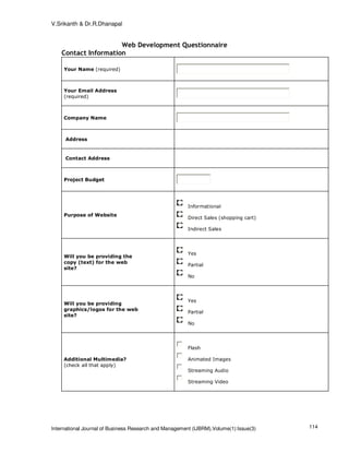 V.Srikanth & Dr.R.Dhanapal


                      Web Development Questionnaire
    Contact Information

     Your Name (required)



     Your Email Address
     (required)



     Company Name



     Address


     Contact Address



     Project Budget




                                                        Informational
     Purpose of Website
                                                        Direct Sales (shopping cart)

                                                        Indirect Sales




                                                        Yes
     Will you be providing the
     copy (text) for the web
                                                        Partial
     site?
                                                        No




                                                        Yes
     Will you be providing
     graphics/logos for the web
                                                        Partial
     site?
                                                        No




                                                        Flash

     Additional Multimedia?                             Animated Images
     (check all that apply)
                                                        Streaming Audio

                                                        Streaming Video




International Journal of Business Research and Management (IJBRM),Volume(1):Issue(3)   114
 