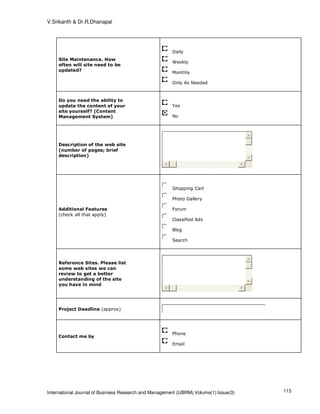 V.Srikanth & Dr.R.Dhanapal




                                                        Daily
     Site Maintenance. How
                                                        Weekly
     often will site need to be
     updated?
                                                        Monthly

                                                        Only As Needed



     Do you need the ability to
     update the content of your                         Yes
     site yourself? (Content
     Management System)                                 No




     Description of the web site
     (number of pages; brief
     description)




                                                        Shopping Cart

                                                        Photo Gallery

     Additional Features                                Forum
     (check all that apply)
                                                        Classified Ads

                                                        Blog

                                                        Search




     Reference Sites. Please list
     some web sites we can
     review to get a better
     understanding of the site
     you have in mind




     Project Deadline (approx)




                                                        Phone
     Contact me by
                                                        Email




International Journal of Business Research and Management (IJBRM),Volume(1):Issue(3)   115
 
