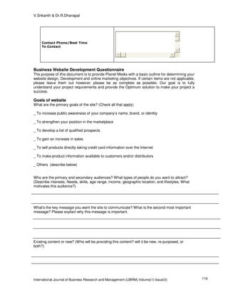 V.Srikanth & Dr.R.Dhanapal




     Contact Phone/Best Time
     To Contact




Business Website Development Questionnaire
The purpose of this document is to provide Planet Media with a basic outline for determining your
website design, Development and online marketing objectives. If certain items are not applicable,
please leave them out however; please be as complete as possible. Our goal is to fully
understand your project requirements and provide the Optimum solution to make your project a
success.

Goals of website
What are the primary goals of the site? (Check all that apply)

_ To increase public awareness of your company’s name, brand, or identity

_ To strengthen your position in the marketplace

_ To develop a list of qualified prospects

_ To gain an increase in sales

_ To sell products directly taking credit card information over the Internet

_ To make product information available to customers and/or distributors

_ Others (describe below)


Who are the primary and secondary audiences? What types of people do you want to attract?
(Describe interests, Needs, skills, age range, income, geographic location, and lifestyles. What
motivates this audience?)




What's the key message you want the site to communicate? What is the second most important
message? Please explain why this message is important.




Existing content or new? (Who will be providing this content? will it be new, re-purposed, or
both?)




International Journal of Business Research and Management (IJBRM),Volume(1):Issue(3)                116
 