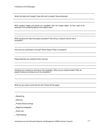 V.Srikanth & Dr.R.Dhanapal




What information will change? (How often will it change? How extensively)




What existing images and photos are available? (Are the images digital, do they need to be
scanned? Or is everything going to be created new?)




What outcome will make this project successful? How will you measure that the site is
successful?




How have you advertised in the past? What medium? Was it successful?




Please describe your products and/or services.




Compare your products or services to the competition. Why are your products better? Why do
people choose your products over the competition?




What are your plans to promote the site? (Check all that apply)




_ Networking

_ Referrals

_ Printed directory listings

_ Magazine/newspaper

_ Direct mail

_ Telemarketing



International Journal of Business Research and Management (IJBRM),Volume(1):Issue(3)         117
 