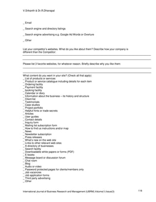 V.Srikanth & Dr.R.Dhanapal



_ Email

_ Search engine and directory listings

_ Search engine advertising e.g. Google Ad Words or Overture

_ Other


List your competitor’s websites. What do you like about them? Describe how your company is
different than the Competitor:



Please list 3 favorite websites, for whatever reason. Briefly describe why you like them:



What content do you want in your site? (Check all that apply)
_ List of products or services
_ Product or service catalogue including details for each item
_ Ordering facility
_ Payment facility
_ booking facility
_ Calendar or diary
_ Information about the business – its history and structure
_ Client list
_ Testimonials
_ Case studies
_ Project portfolio
_ Helpful hints or trade secrets
_ Articles
_ User guides
_ Contact details
_ Inquiry form
_ Mailing list subscription form
_ How to find us instructions and/or map
_ News
_ Newsletter subscription
_ Press releases
_ What’s new on the web site
_ Links to other relevant web sites
_ A directory of businesses
_ Search facility
_ Downloadable white papers or forms (PDF)
_ E-books
_ Message board or discussion forum
_ Chat room
_ Blog
_ Audio or video
_ Password protected pages for clients/members only
_ Job vacancies
_ Job application forms
_ Third party advertising
_ Other



International Journal of Business Research and Management (IJBRM),Volume(1):Issue(3)         118
 