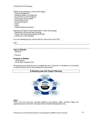 V.Srikanth & Dr.R.Dhanapal


Additional Considerations: (check all that apply)
_ Content Management
_ Database design or management
_ E-commerce or online shopping
_ E-learning or online classes
_ Online Order Forms
_ Animated Graphics
_ Audio
_ Video
_ Flash/Shockwave Animation

Marketing and Search Engine Optimization: (check all that apply)
_ Registration with the top search engines
_ Pay per Click Advertising (Google Ad Words)
_ creating an e-mail newsletter

If you are redesigning your existing web site, what is the current URL?

http://



Type of Website
_ Business

_ Personal

Purpose of Website
 _ Informational
 _Direct Sales (shopping cart)

We appreciate you taking the time to complete this form. It will prove in valuable to us in providing
an accurate picture of your web development requirements

                         E-Retailing web site Project Planning




Input
Online Text and voice chat, recorded telephone conversations, Mails, scanned images and
supporting docs by the Client, Discussions Notes, Model sites/applications etc.,




International Journal of Business Research and Management (IJBRM),Volume(1):Issue(3)                    119
 