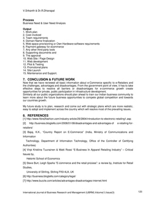 V.Srikanth & Dr.R.Dhanapal


Process
Business Need & User Need Analysis

Output
1. Work plan
2. Cost involved
3. Team requirements
4. Domain Name finalization
5. Web space provisioning or Own Hardware-software requirements
6. Payment gateway for ecommerce
7. Any other third party tools
8. Supporting documents and
9. The approval
10. Web Site / Page Design
11. Web development
12. Pilot & Testing
13. Promotional plans
14. Site Launch
15. Maintenance and Support.

7. CONCLUSION & FUTURE WORK
Now that we have reviewed all basic information about e-Commerce specific to e-Retailers and
the challenges, advantages and disadvantages. From the government point of view, it has to take
effective steps to resolve all barriers or disadvantages for e-commerce growth create
opportunities for private, public participation in infrastructure development.
Similarly all our public organizations should plan ahead to train our Indian business community to
learn more about the future business opportunities to compete global competition and towards
our countries growth.

My future study is to plan, research and come out with strategic plans which are more realistic,
easy to adopt and implement across the country which will resolve most of the prevailing issues.

8. REFERENCES
[1] http://www.fibre2fashion.com/industry-article/29/2804/introduction-to-electronic-retailing1.asp
[2]     http://business.blogtells.com/2008/01/08/disadvantages-and-advantages-of       e-retailing-for-
retailers/
[3] Bajaj, K.K., “Country Report on E-Commerce” (India, Ministry of Communications and
Information
      Technology, Department of Information Technology, Office of the Controller of Certifying
Authorities)
[4] Virpi Kristiina Tuunainen & Matti Rossi “E-Business In Apparel Retailing Industry” – Critical
Issues by,
      Helsinki School of Economics
[5] Steve Burt, Leigh Sparks “E-commerce and the retail process”: a review by, Institute for Retail
Studies,
      University of Stirling, Stirling FK9 4LA, UK
[6] http://business.blogtells.com/category/legal/
[7] http://www.buzzle.com/articles/advantages-disadvantages-internet.html



International Journal of Business Research and Management (IJBRM),Volume(1):Issue(3)                      120
 