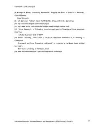 V.Srikanth & Dr.R.Dhanapal


[8] Kathryn M. Kimery Third-Party Assurances: “Mapping the Road to Trust in E- Retailing”,
Central Missouri
   State University
[9] Herb Sorrensen “E-Book- Inside the Mind of the Shopper”, from the Garrick Lee
[10] http://business.blogtells.com/category/legal/
[11] http://www.buzzle.com/articles/advantages-disadvantages-internet.html .
[12] “Virtual Assistant - in E-Retailing “(http://ezinearticles.com/?How-Can-a-Virtual- Assistant-
Help-Your-
     E-Retail-Business? & id=4818077)
[13] Noam Tractinsky,      Ben-Gurion “A Study on Web-Store Aesthetics in E- Retailing: A
Conceptual
     Framework and Some Theoretical Implications”, by University of the Negev, Israel & Oded
Lowengart,
     Ben-Gurion University of the Negev, Israel
[14] www.wbcsoftwarelab.com – SEO services related information.




International Journal of Business Research and Management (IJBRM),Volume(1):Issue(3)                 121
 