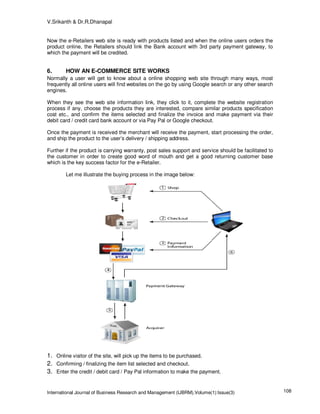 V.Srikanth & Dr.R.Dhanapal


Now the e-Retailers web site is ready with products listed and when the online users orders the
product online, the Retailers should link the Bank account with 3rd party payment gateway, to
which the payment will be credited.


6.      HOW AN E-COMMERCE SITE WORKS
Normally a user will get to know about a online shopping web site through many ways, most
frequently all online users will find websites on the go by using Google search or any other search
engines.

When they see the web site information link, they click to it, complete the website registration
process if any, choose the products they are interested, compare similar products specification
cost etc., and confirm the items selected and finalize the invoice and make payment via their
debit card / credit card bank account or via Pay Pal or Google checkout.

Once the payment is received the merchant will receive the payment, start processing the order,
and ship the product to the user’s delivery / shipping address.

Further if the product is carrying warranty, post sales support and service should be facilitated to
the customer in order to create good word of mouth and get a good returning customer base
which is the key success factor for the e-Retailer.

        Let me illustrate the buying process in the image below:




1. Online visitor of the site, will pick up the items to be purchased.
2. Confirming / finalizing the item list selected and checkout.
3. Enter the credit / debit card / Pay Pal information to make the payment.


International Journal of Business Research and Management (IJBRM),Volume(1):Issue(3)                   108
 