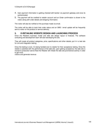 V.Srikanth & Dr.R.Dhanapal


4. User payment information is getting checked with banker via payment gateway and once its
     authenticated.
5. The payment will be credited to retailer account and an Order confirmation is shown to the
     visitor along with order details and shipping information.

The visitor will also be notified on the purchase made via email.

The visitor will be able to track their order status and an SMS / email update will be frequently
sent to visitor on the product or service delivery.

3.       E-RETAILING WEBSITE DESIGN AND LAUNCHING PROCESS
Once the Retailers business model and web site design layout is finalized. The software
consulting and development team will start developing the site.

They will create all product categories, price, specifications and other details; put it in a test site
for unit and integration testing.

Once the testing is over, it’s being handed over to retailer for their acceptance testing. Once the
retailer is satisfied with the performance of the web site; upon getting acceptance; the web site is
moved to production server.Now the Retailer will initiate the web site promotional activity in order
to get more
visitors and generate revenue




International Journal of Business Research and Management (IJBRM),Volume(1):Issue(3)                      109
 