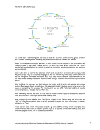 V.Srikanth & Dr.R.Dhanapal




For a web store / e-Retailing site, we need to study the business and marketing goals, and then
pick / find the best keywords matching the products and services listed in our website.

Based on the Keyword analysis we need to build quality unique content for the store which will
make the store to gain good ranking among the search engines. While publishing the content
blended with product listing, we need to ensure that competitor web store strategies are analyzed
and considered.

Now it’s the time to plan for the sitemap, which is all about when a visitor is browsing our site,
they should feel easy to navigate to all pages of the site without any difficulties. On the other side
the site navigation should be developed as a RSS feed which is search engine friendly i.e. the
site map will be read by the search engine crawler and got indexed, which results in good search
results.

After building the sitemap, we start building the static and dynamic web pages with unique
content. Each page should be optimized (On page optimization) so that search engine ranks the
page; on completing this process. We need submit our site URL / sitemap feed to all popular
search engines viz., Google, Yahoo, MSN etc.,

After submitting the site, we need to have plans to index our site in popular directories, classified
sites. And then start indexing in social book marking sites.

Now a days the most popular sites Face book, Linked in and Twitter were few and there are
1000’s of other book marking sites, in which we need to update our store information in relevant
categories or Tags.

There are few sites which offers code snippet e.g. www.addthis.com by which we display links
which will make the visitors to index a specific page to all popular social book marking sites, then
email this page to friend, link to face book and twitter…




International Journal of Business Research and Management (IJBRM),Volume(1):Issue(3)                     112
 