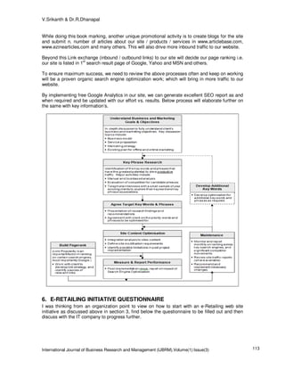 V.Srikanth & Dr.R.Dhanapal


While doing this book marking, another unique promotional activity is to create blogs for the site
and submit n. number of articles about our site / products / services in www.articlebase.com,
www.ezinearticles.com and many others. This will also drive more inbound traffic to our website.

Beyond this Link exchange (inbound / outbound links) to our site will decide our page ranking i.e.
                       st
our site is listed in 1 search result page of Google, Yahoo and MSN and others.

To ensure maximum success, we need to review the above processes often and keep on working
will be a proven organic search engine optimization work; which will bring in more traffic to our
website.

By implementing free Google Analytics in our site, we can generate excellent SEO report as and
when required and be updated with our effort vs. results. Below process will elaborate further on
the same with key information’s.




6. E-RETAILING INITIATIVE QUESTIONNAIRE
I was thinking from an organization point to view on how to start with an e-Retailing web site
initiative as discussed above in section 3, find below the questionnaire to be filled out and then
discuss with the IT company to progress further.




International Journal of Business Research and Management (IJBRM),Volume(1):Issue(3)                 113
 