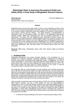 Nilima Mausumi
International Journal of Business Research and Management (IJBRM), Volume (8): Issue (3) : 2017 51
Stakeholder Roles In Improving Occupational Health and
Safety (OHS): A Case Study of Bangladesh Garment Industry
Nilima Mausumi nil.monash14@gmail.com
Assistant Director,
Bangladesh Betar, Dhaka-1000, Bangladesh
Abstract
Deplorable working environment raised public scrutiny in many developing countries of the
world. To Ensure social responsibilities of business, worker rights, safe working environment
in the factories, different stakeholder groups work together to do business uninterruptedly in
many sectors including garment industry. The article presents a conceptualization of
stakeholder theory on Occupational Health and Safety in the Bangladesh Ready-made
Garment Industry (RMG) that emphasizes the role and possible contribution of the
stakeholders. The paper finds that establishing good relationship between owners and
workers, ensuring good governance, building brighter image of the sector to the world, and
taking sustainable reform initiatives are main challenges facing the Bangladesh RMG sector
in improving the current working environment. Stakeholders’ can contribute significantly to
improve the situation. It is found that government and garment owners’ can play prime roles
while other stakeholders’ also have good space for improving safety issues from their
standpoints.
Keywords: RMG Sector, Stakeholders’ Roles, CSR, OHS, Workers Safety and Working
Conditions.
1. INTRODUCTION
Stakeholder Management has caught corporate attention in the mid-eighties [1]. It is
predicted that corporate managers incorporate stakeholder management for evaluating
business environments, collaborating with stakeholder groups. In Bangladesh, the roles of
various stakeholders in the country’s ready-made garment industry (RMG) has came under
public enquiry when a garment factory collapsed and caused huge loss of lives in 2013. The
Rana Plaza incident has taken light the existing loopholes of the sector in ensuring
Occupational Health and Safety (OHS) at works for the workers [2].
ILO recognizes OHS as a basic dimension of social protection and a working environment
that is safe and not harmful to the health is the right of all workers [3]. This can include labor
rights such as being paid a livable salary and a safe working environment. Empirical research
also showed how OHS is directly linked with social outcomes. Butcher [4] demonstrated that
deficiencies in implementing OHS policy lead to unfavorable social and economic outcomes.
Butcher also disclosed that workplace injury or illness has huge impacts on not only for the
individual, but also for the family, the firm and the whole community.
There are ample of researches exist on the importance of CSR in the contexts of Bangladesh
RMG industry. However, very few of them analyze the roles and responsibilities of
stakeholders in terms of improving working conditions and social responsibilities [5] [6] [7]).
Therefore, there is a need to conduct further study involving wider range of stakeholders on
the issue [7]. In contrast, the main objective of this paper is to analyze the roles of different
stakeholders’ to foster OHS at Bangladesh garment industry. Considering the vastness of
OHS, this paper considers particularly workers safety issues at work place. More exclusively
the objectives are as follow-
1. To identify the existing challenges of the sector in ensuring workers safety at work.
 