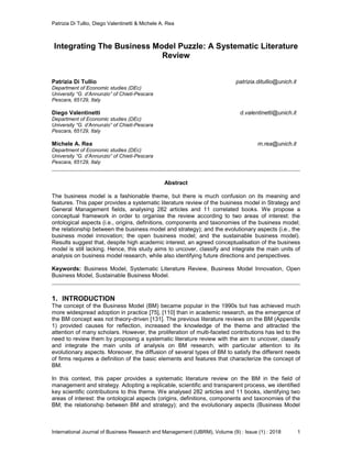 Patrizia Di Tullio, Diego Valentinetti & Michele A. Rea
International Journal of Business Research and Management (IJBRM), Volume (9) : Issue (1) : 2018 1
Integrating The Business Model Puzzle: A Systematic Literature
Review
Patrizia Di Tullio patrizia.ditullio@unich.it
Department of Economic studies (DEc)
University “G. d’Annunzio” of Chieti-Pescara
Pescara, 65129, Italy
Diego Valentinetti d.valentinetti@unich.it
Department of Economic studies (DEc)
University “G. d’Annunzio” of Chieti-Pescara
Pescara, 65129, Italy
Michele A. Rea m.rea@unich.it
Department of Economic studies (DEc)
University “G. d’Annunzio” of Chieti-Pescara
Pescara, 65129, Italy
Abstract
The business model is a fashionable theme, but there is much confusion on its meaning and
features. This paper provides a systematic literature review of the business model in Strategy and
General Management fields, analysing 282 articles and 11 correlated books. We propose a
conceptual framework in order to organise the review according to two areas of interest: the
ontological aspects (i.e., origins, definitions, components and taxonomies of the business model;
the relationship between the business model and strategy); and the evolutionary aspects (i.e., the
business model innovation; the open business model; and the sustainable business model).
Results suggest that, despite high academic interest, an agreed conceptualisation of the business
model is still lacking. Hence, this study aims to uncover, classify and integrate the main units of
analysis on business model research, while also identifying future directions and perspectives.
Keywords: Business Model, Systematic Literature Review, Business Model Innovation, Open
Business Model, Sustainable Business Model.
1. INTRODUCTION
The concept of the Business Model (BM) became popular in the 1990s but has achieved much
more widespread adoption in practice [75], [110] than in academic research, as the emergence of
the BM concept was not theory-driven [131]. The previous literature reviews on the BM (Appendix
1) provided causes for reflection, increased the knowledge of the theme and attracted the
attention of many scholars. However, the proliferation of multi-faceted contributions has led to the
need to review them by proposing a systematic literature review with the aim to uncover, classify
and integrate the main units of analysis on BM research, with particular attention to its
evolutionary aspects. Moreover, the diffusion of several types of BM to satisfy the different needs
of firms requires a definition of the basic elements and features that characterize the concept of
BM.
In this context, this paper provides a systematic literature review on the BM in the field of
management and strategy. Adopting a replicable, scientific and transparent process, we identified
key scientific contributions to this theme. We analysed 282 articles and 11 books, identifying two
areas of interest: the ontological aspects (origins, definitions, components and taxonomies of the
BM; the relationship between BM and strategy); and the evolutionary aspects (Business Model
 