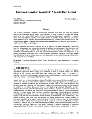 Faisal Iddris
International Journal of Business Research and Management (IJBRM), Volume (9) : Issue (1) : 2018 62
Examining Innovation Capability In A Supply Chain Context
Faisal Iddris faisal.iddrisl@hh.se
School of Business, Engineering and Science
Halmstad, University
Halmstad, Sweden
Abstract
The current competitive business environment demands that firms are able to integrate
operational capabilities of their supply chain members in order to develop, produce and deliver
offerings at low cost and high quality. In order to understand innovation capability in a supply
chain context, this paper provides an in-depth analysis of ‘Comfort Audio’, a leading company in
medical technology in Sweden, which show incredible ability to develop innovative solutions and
medical products over the years. A single case study was adopted in this study, which enabled in-
depth analysis of the case company.
Findings, highlight, innovation capability factors is made up of: idea management, interactive
learning, collaboration and idea implementation. In addition, consultants were found to be one of
the key supply chain members contributing to the firm’s innovation capability. The main
theoretical contribution of the study is that innovation capability of a firm has been found to go
beyond the internal capabilities that a focal firm owns or possesses, but rather through the access
and utilisation of external actors’ resources and capabilities, as a result of exchange relationships
with the supply chain members
Keywords: Innovation Capability, Supply Chain, Collaboration, Idea Management, Innovation
Strategy.
1. INTRODUCTION
The current competitive business environment demands that firms are able to integrate
operational capabilities of their supply chain members in order to develop, produce and deliver
offerings at low cost and high quality Hsu, Tan, Kannan and Keong Leong [1]. In search for
potential improvement for innovation a supply chain need to focus on developing its innovation
capability, increase profitability and competitiveness [1].
Supply chain can be described as a network of multiple businesses and relationships [2], or be
viewed as network of organisations that are involved, through upstream and downstream
linkages, in different processes and activities that produce value in the form of products and
services to the final consumer [3]. The literature shows that supply chain context can be regarded
as enabler of innovation. Conversely however, it is becoming extremely difficult for a single
company to innovate without collaborating with customers, suppliers, business partners and
across business [4], despite that realisation, most firms struggle to open up innovation capability
activities to include supply chain members. Innovation capability is conceptualised as innovation
generation process, which serves as a source of competitive advantage. Dutta, Narasimhan and
Rajiv [5] hold the view that capabilities should be seen as intermediate steps between input and
output. Although there have been few studies that focus separately on different aspects of
innovation capability at a supply chain level [see, 1, 6, 7]. However, there is little empirical
research on how a focal firm’s interactions with its supply chain members affect its innovation
capability. Therefore, this study aims at examining innovation capability as firms interact with their
supply chain members. Examining these issues may help to advance knowledge in innovation
capability literature. Thus, the main research question the paper seeks to address is as follows:
 