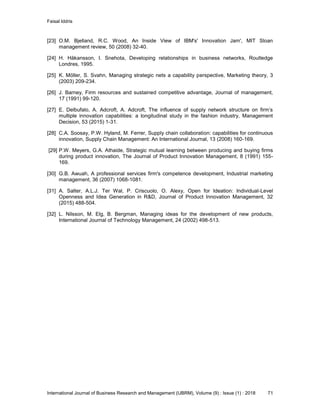 Faisal Iddris
International Journal of Business Research and Management (IJBRM), Volume (9) : Issue (1) : 2018 71
[23] O.M. Bjelland, R.C. Wood, An Inside View of IBM's' Innovation Jam', MIT Sloan
management review, 50 (2008) 32-40.
[24] H. Håkansson, I. Snehota, Developing relationships in business networks, Routledge
Londres, 1995.
[25] K. Möller, S. Svahn, Managing strategic nets a capability perspective, Marketing theory, 3
(2003) 209-234.
[26] J. Barney, Firm resources and sustained competitive advantage, Journal of management,
17 (1991) 99-120.
[27] E. Delbufalo, A. Adcroft, A. Adcroft, The influence of supply network structure on firm’s
multiple innovation capabilities: a longitudinal study in the fashion industry, Management
Decision, 53 (2015) 1-31.
[28] C.A. Soosay, P.W. Hyland, M. Ferrer, Supply chain collaboration: capabilities for continuous
innovation, Supply Chain Management: An International Journal, 13 (2008) 160-169.
[29] P.W. Meyers, G.A. Athaide, Strategic mutual learning between producing and buying firms
during product innovation, The Journal of Product Innovation Management, 8 (1991) 155-
169.
[30] G.B. Awuah, A professional services firm's competence development, Industrial marketing
management, 36 (2007) 1068-1081.
[31] A. Salter, A.L.J. Ter Wal, P. Criscuolo, O. Alexy, Open for Ideation: Individual-Level
Openness and Idea Generation in R&D, Journal of Product Innovation Management, 32
(2015) 488-504.
[32] L. Nilsson, M. Elg, B. Bergman, Managing ideas for the development of new products,
International Journal of Technology Management, 24 (2002) 498-513.
 