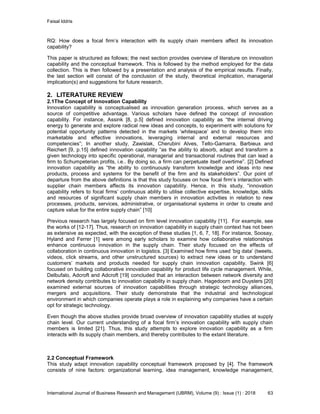 Faisal Iddris
International Journal of Business Research and Management (IJBRM), Volume (9) : Issue (1) : 2018 63
RQ: How does a focal firm’s interaction with its supply chain members affect its innovation
capability?
This paper is structured as follows; the next section provides overview of literature on innovation
capability and the conceptual framework. This is followed by the method employed for the data
collection. This is then followed by a presentation and analysis of the empirical results. Finally,
the last section will consist of the conclusion of the study, theoretical implication, managerial
implication(s) and suggestions for future research.
2. LITERATURE REVIEW
2.1The Concept of Innovation Capability
Innovation capability is conceptualised as innovation generation process, which serves as a
source of competitive advantage. Various scholars have defined the concept of innovation
capability. For instance, Assink [8, p.5] defined innovation capability as “the internal driving
energy to generate and explore radical new ideas and concepts, to experiment with solutions for
potential opportunity patterns detected in the markets ‘whitespace’ and to develop them into
marketable and effective innovations, leveraging internal and external resources and
competencies”; In another study, Zawislak, Cherubini Alves, Tello-Gamarra, Barbieux and
Reichert [9, p.15] defined innovation capability “as the ability to absorb, adapt and transform a
given technology into specific operational, managerial and transactional routines that can lead a
firm to Schumpeterian profits, i.e.. By doing so, a firm can perpetuate itself overtime”. [2] Defined
innovation capability as “the ability to continuously transform knowledge and ideas into new
products, process and systems for the benefit of the firm and its stakeholders”. Our point of
departure from the above definitions is that this study focuses on how focal firm’s interaction with
supplier chain members affects its innovation capability. Hence, in this study, “innovation
capability refers to focal firms’ continuous ability to utilise collective expertise, knowledge, skills
and resources of significant supply chain members in innovation activities in relation to new
processes, products, services, administrative, or organisational systems in order to create and
capture value for the entire supply chain” [10]
Previous research has largely focused on firm level innovation capability [11]. For example, see
the works of [12-17]. Thus, research on innovation capability in supply chain context has not been
as extensive as expected, with the exception of these studies [1, 6, 7, 18]. For instance, Soosay,
Hyland and Ferrer [1] were among early scholars to examine how collaborative relationships
enhance continuous innovation in the supply chain. Their study focused on the effects of
collaboration in continuous innovation in logistics. [3] Examined how firms used ‘big data’ (tweets,
videos, click streams, and other unstructured sources) to extract new ideas or to understand
customers’ markets and products needed for supply chain innovation capability. Swink [6]
focused on building collaborative innovation capability for product life cycle management. While,
Delbufalo, Adcroft and Adcroft [19] concluded that an interaction between network diversity and
network density contributes to innovation capability in supply chain. Hagedoorn and Duysters [20]
examined external sources of innovation capabilities through strategic technology alliances,
mergers and acquisitions. Their study demonstrate that the industrial and technological
environment in which companies operate plays a role in explaining why companies have a certain
opt for strategic technology.
Even though the above studies provide broad overview of innovation capability studies at supply
chain level. Our current understanding of a focal firm’s innovation capability with supply chain
members is limited [21]. Thus, this study attempts to explore innovation capability as a firm
interacts with its supply chain members, and thereby contributes to the extant literature.
2.2 Conceptual Framework
This study adapt innovation capability conceptual framework proposed by [4]. The framework
consists of nine factors: organizational learning, idea management, knowledge management,
 