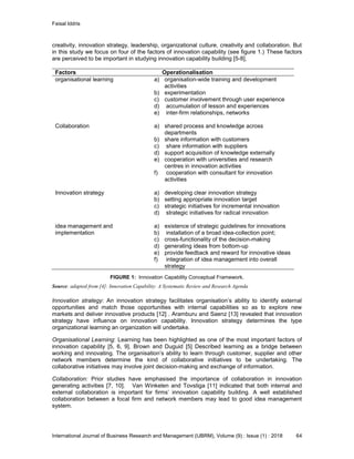 Faisal Iddris
International Journal of Business Research and Management (IJBRM), Volume (9) : Issue (1) : 2018 64
creativity, innovation strategy, leadership, organizational culture, creativity and collaboration. But
in this study we focus on four of the factors of innovation capability (see figure 1.) These factors
are perceived to be important in studying innovation capability building [5-8],
Factors Operationalisation
organisational learning a) organisation-wide training and development
activities
b) experimentation
c) customer involvement through user experience
d) accumulation of lesson and experiences
e) inter-firm relationships, networks
Collaboration a) shared process and knowledge across
departments
b) share information with customers
c) share information with suppliers
d) support acquisition of knowledge externally
e) cooperation with universities and research
centres in innovation activities
f) cooperation with consultant for innovation
activities
Innovation strategy a) developing clear innovation strategy
b) setting appropriate innovation target
c) strategic initiatives for incremental innovation
d) strategic initiatives for radical innovation
idea management and
implementation
a) existence of strategic guidelines for innovations
b) installation of a broad idea-collection point;
c) cross-functionality of the decision-making
d) generating ideas from bottom-up
e) provide feedback and reward for innovative ideas
f) integration of idea management into overall
strategy
FIGURE 1: Innovation Capability Conceptual Framework.
Source: adapted from [4]: Innovation Capability: A Systematic Review and Research Agenda
Innovation strategy: An innovation strategy facilitates organisation’s ability to identify external
opportunities and match those opportunities with internal capabilities so as to explore new
markets and deliver innovative products [12] . Aramburu and Saenz [13] revealed that innovation
strategy have influence on innovation capability. Innovation strategy determines the type
organizational learning an organization will undertake.
Organisational Learning: Learning has been highlighted as one of the most important factors of
innovation capability [5, 6, 9]. Brown and Duguid [5] Described learning as a bridge between
working and innovating. The organisation’s ability to learn through customer, supplier and other
network members determine the kind of collaborative initiatives to be undertaking. The
collaborative initiatives may involve joint decision-making and exchange of information.
Collaboration: Prior studies have emphasised the importance of collaboration in innovation
generating activities [7, 10]. Van Winkelen and Tovstiga [11] indicated that both internal and
external collaboration is important for firms’ innovation capability building. A well established
collaboration between a focal firm and network members may lead to good idea management
system.
 