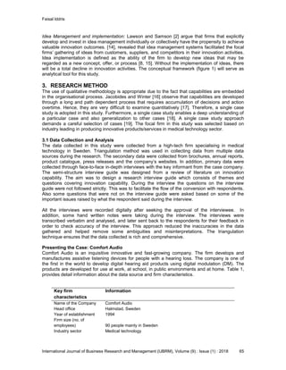 Faisal Iddris
International Journal of Business Research and Management (IJBRM), Volume (9) : Issue (1) : 2018 65
Idea Management and implementation: Lawson and Samson [2] argue that firms that explicitly
develop and invest in idea management individually or collectively have the propensity to achieve
valuable innovation outcomes. [14], revealed that idea management systems facilitated the focal
firms’ gathering of ideas from customers, suppliers, and competitors in their innovation activities.
Idea implementation is defined as the ability of the firm to develop new ideas that may be
regarded as a new concept, offer, or process [8, 15]. Without the implementation of ideas, there
will be a total decline in innovation activities. The conceptual framework (figure 1) will serve as
analytical tool for this study.
3. RESEARCH METHOD
The use of qualitative methodology is appropriate due to the fact that capabilities are embedded
in the organisational process. Jacobides and Winter [16] observe that capabilities are developed
through a long and path dependent process that requires accumulation of decisions and action
overtime. Hence, they are very difficult to examine quantitatively [17]. Therefore, a single case
study is adopted in this study. Furthermore, a single case study enables a deep understanding of
a particular case and also generalization to other cases [18]. A single case study approach
demands a careful selection of cases [19]. The focal firm in this study was selected based on
industry leading in producing innovative products/services in medical technology sector.
3.1 Data Collection and Analysis
The data collected in this study were collected from a high-tech firm specialising in medical
technology in Sweden. Triangulation method was used in collecting data from multiple data
sources during the research. The secondary data were collected from brochures, annual reports,
product catalogue, press releases and the company’s websites. In addition, primary data were
collected through face-to-face in-depth interviews with the key informant from the case company.
The semi-structure interview guide was designed from a review of literature on innovation
capability. The aim was to design a research interview guide which consists of themes and
questions covering innovation capability. During the interview the questions on the interview
guide were not followed strictly. This was to facilitate the flow of the conversion with respondents.
Also some questions that were not on the interview guide were asked based on some of the
important issues raised by what the respondent said during the interview.
All the interviews were recorded digitally after seeking the approval of the interviewee. In
addition, some hand written notes were taking during the interview. The interviews were
transcribed verbatim and analysed, and later sent back to the respondents for their feedback in
order to check accuracy of the interview. This approach reduced the inaccuracies in the data
gathered and helped remove some ambiguities and misinterpretations. The triangulation
technique ensures that the data collected is rich and comprehensive.
Presenting the Case: Comfort Audio
Comfort Audio is an inquisitive innovative and fast-growing company. The firm develops and
manufactures assistive listening devices for people with a hearing loss. The company is one of
the first in the world to develop digital hearing aid products using digital modulation (DM). The
products are developed for use at work, at school, in public environments and at home. Table 1,
provides detail information about the data source and firm characteristics.
Key firm
characteristics
Information
Name of the Company Comfort Audio
Head office Halmstad, Sweden
Year of establishment 1994
Firm size (no. of
employees) 90 people mainly in Sweden
Industry sector Medical technology
 