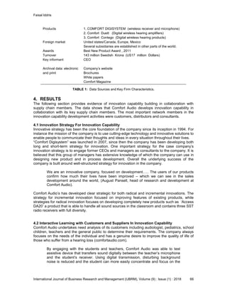 Faisal Iddris
International Journal of Business Research and Management (IJBRM), Volume (9) : Issue (1) : 2018 66
Products 1. COMFORT DIGISYSTEM (wireless receiver and microphone)
2. Comfort Duett (Digital wireless hearing amplifiers)
3. Comfort Contego (Digital wireless hearing products)
Foreign market United states/Canada, Europe, Mexico
Several subsidiaries are established in other parts of the world.
Awards Best New Product Award , 2011
Turnover 143 million Swedish Krona (US17 million Dollars)
Key informant CEO
Archival data: electronic
and print
Company’s website
Brochures
White papers
Comfort Magazine
TABLE 1: Data Sources and Key Firm Characteristics.
4. RESULTS
The following section provides evidence of innovation capability building in collaboration with
supply chain members. The data shows that Comfort Audio develops innovation capability in
collaboration with its key supply chain members. The most important network members in the
innovation capability development activities were customers, distributors and consultants.
4.1 Innovation Strategy For Innovation Capability
Innovative strategy has been the core foundation of the company since its inception in 1994. For
instance the mission of the company is to use cutting-edge technology and innovative solutions to
enable people to communicate their thoughts and ideas in every situation throughout their lives.
“Comfort Digisystem” was launched in 2007, since then the company has been developing both
long and short-term strategy for innovation. One important strategy for the case company’s
innovation strategy is to engage former CEOs and managers as consultants to the company. It is
believed that this group of managers has extensive knowledge of which the company can use in
designing new product and in process development. Overall the underlying success of the
company is built around well-structured strategy for innovation in the company.
We are an innovative company, focused on development….. The users of our products
confirm how much their lives have been improved – which we can see in the sales
development around the world, (August Pansell, head of research and development at
Comfort Audio).
Comfort Audio’s has developed clear strategic for both radical and incremental innovations. The
strategy for incremental innovation focused on improving features of existing products, while
strategies for radical innovation focuses on developing completely new products such as ‘Access
DA20’ a product that is able to handle all sound sources in the classroom and contains three SST
radio receivers with full diversity.
4.2 Interactive Learning with Customers and Suppliers In Innovation Capability
Comfort Audio undertakes need analysis of its customers including audiologist, pediatrics, school
children, teachers and the general public to determine their requirements. The company always
focuses on the needs of the individual and has a genuine desire to improve the quality of life of
those who suffer from a hearing loss (comfortaudio.com).
By engaging with the students and teachers, Comfort Audio was able to test
assistive device that transfers sound digitally between the teacher’s microphone
and the student’s receiver. Using digital transmission, disturbing background
noise is reduced and the student can more easily concentrate and focus on the
 