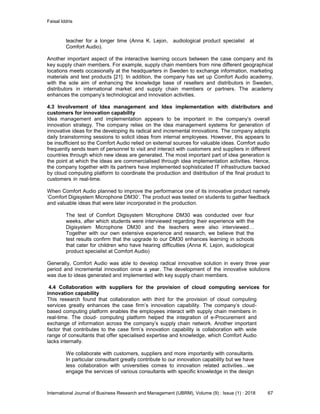 Faisal Iddris
International Journal of Business Research and Management (IJBRM), Volume (9) : Issue (1) : 2018 67
teacher for a longer time (Anna K. Lejon, audiological product specialist at
Comfort Audio).
Another important aspect of the interactive learning occurs between the case company and its
key supply chain members. For example, supply chain members from nine different geographical
locations meets occasionally at the headquarters in Sweden to exchange information, marketing
materials and test products [21]. In addition, the company has set up Comfort Audio academy,
with the sole aim of enhancing the knowledge base of resellers and distributors in Sweden,
distributors in international market and supply chain members or partners. The academy
enhances the company’s technological and innovation activities.
4.3 Involvement of Idea management and Idea implementation with distributors and
customers for innovation capability
Idea management and implementation appears to be important in the company’s overall
innovation strategy. The company relies on the idea management systems for generation of
innovative ideas for the developing its radical and incremental innovations. The company adopts
daily brainstorming sessions to solicit ideas from internal employees. However, this appears to
be insufficient so the Comfort Audio relied on external sources for valuable ideas. Comfort audio
frequently sends team of personnel to visit and interact with customers and suppliers in different
countries through which new ideas are generated. The most important part of idea generation is
the point at which the ideas are commercialised through idea implementation activities. Hence,
the company together with its partners have implemented sophisticated IT infrastructure backed
by cloud computing platform to coordinate the production and distribution of the final product to
customers in real-time.
When Comfort Audio planned to improve the performance one of its innovative product namely
‘Comfort Digisystem Microphone DM30’. The product was tested on students to gather feedback
and valuable ideas that were later incorporated in the production.
The test of Comfort Digisystem Microphone DM30 was conducted over four
weeks, after which students were interviewed regarding their experience with the
Digisystem Microphone DM30 and the teachers were also interviewed…
Together with our own extensive experience and research, we believe that the
test results confirm that the upgrade to our DM30 enhances learning in schools
that cater for children who have hearing difficulties (Anna K. Lejon, audiological
product specialist at Comfort Audio)
Generally, Comfort Audio was able to develop radical innovative solution in every three year
period and incremental innovation once a year. The development of the innovative solutions
was due to ideas generated and implemented with key supply chain members.
4.4 Collaboration with suppliers for the provision of cloud computing services for
innovation capability
This research found that collaboration with third for the provision of cloud computing
services greatly enhances the case firm’s innovation capability. The company’s cloud-
based computing platform enables the employees interact with supply chain members in
real-time. The cloud- computing platform helped the integration of e-Procurement and
exchange of information across the company’s supply chain network. Another important
factor that contributes to the case firm’s innovation capability is collaboration with wide
range of consultants that offer specialised expertise and knowledge, which Comfort Audio
lacks internally.
We collaborate with customers, suppliers and more importantly with consultants.
In particular consultant greatly contribute to our innovation capability but we have
less collaboration with universities comes to innovation related activities…we
engage the services of various consultants with specific knowledge in the design
 