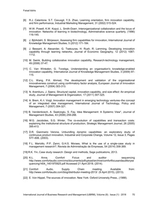 Faisal Iddris
International Journal of Business Research and Management (IJBRM), Volume (9) : Issue (1) : 2018 70
[6] R.J. Calantone, S.T. Cavusgil, Y.S. Zhao, Learning orientation, firm innovation capability,
and firm performance, Industrial Marketing Management, 31 (2002) 515-524.
[7] W.W. Powell, K.W. Koput, L. Smith-Doerr, Interorganizational collaboration and the locus of
innovation: Networks of learning in biotechnology, Administrative science quarterly, (1996)
116-145.
[8] J. Björkdahl, S. Börjesson, Assessing firm capabilities for innovation, International Journal of
Knowledge Management Studies, 5 (2012) 171-184.
[9] J. Bessant, A. Alexander, G. Tsekouras, H. Rush, R. Lamming, Developing innovation
capability through learning networks, Journal of Economic Geography, 12 (2012) 1087-
1112.
[10] M. Swink, Building collaborative innovation capability, Research-technology management,
49 (2006) 37-47.
[11] C. Van Winkelen, G. Tovstiga, Understanding an organisation's knowledge-enabled
innovation capability, International Journal of Knowledge Management Studies, 3 (2009) 97-
115.
[12] C.L. Wang, P.K. Ahmed, The development and validation of the organisational
innovativeness construct using confirmatory factor analysis, European Journal of Innovation
Management, 7 (2004) 303-313.
[13] N. Aramburu, J. Saenz, Structural capital, innovation capability, and size effect: An empirical
study, Journal of Management & Organization, 17 (2011) 307-325.
[14] A. Brem, K.-I. Voigt, Innovation management in emerging technology ventures–the concept
of an integrated idea management, International Journal of Technology, Policy and
Management, 7 (2007) 304-321.
[15] B. Vandenbosch, A. Saatcioglu, S. Fay, Idea Management: A Systemic View*, Journal of
Management Studies, 43 (2006) 259-288.
[16] M.G. Jacobides, S.G. Winter, The co-evolution of capabilities and transaction costs:
explaining the institutional structure of production, Strategic Management Journal, 26 (2005)
395-413.
[17] D.R. Gianmario Verona, Unbundling dynamic capabilities: an exploratory study of
continuous product innovation, Industrial and Corporate Change, Volume 12, Issue 3, Pages
577–606, (2003).
[18] F.L. Mariotto, P.P. Zanni, G.H.S. Moraes, What is the use of a single-case study in
management research?, Revista de Administração de Empresas, 54 (2014) 358-369.
[19] R.K. Yin, Case study research: Design and methods, Sage publications, 2013.
[20] K.L. Anna, Comfort Focus and auditor sequencing
http://www.comfortaudio.com/cms/documents/pdfupload/archive/comfortfocusandauditoryse
quencing1404_1401970925.pdf Accessed 21 April 2018, (2014).
[21] Comfort Audio, Supply Chain meeting, Available from:
http://www.comfortaudio.com/blog/distributor-meeting-2013/ (9 April 2015), (2013).
[22] E. Von Hippel, The sources of innovation. New York: Oxford University Press., (1988).
 