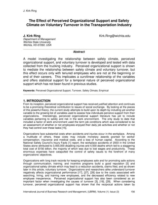 J. Kirk Ring
International Journal of Business Research and Management, (IJBRM), Volume (1): Issue (3) 156
The Effect of Perceived Organizational Support and Safety
Climate on Voluntary Turnover in the Transportation Industry
J. Kirk Ring Kirk.Ring@wichita.edu
Department of Management
Wichita State University
Wichita, KS 67260, USA
Abstract
A model investigating the relationship between safety climate, perceived
organizational support, and voluntary turnover is developed and tested with data
collected from the trucking industry. Perceived organizational support is shown
to mediate the relationship between safety climate and voluntary turnover, but
this effect occurs only with tenured employees who are not at the beginning or
end of their careers. This implicates a curvilinear relationship of the variables
and offers statistical support for a temporal nature of perceived organizational
support which has not been found in previous studies.
Keywords: Perceived Organizational Support, Turnover, Safety Climate, Empirical
1. INTRODUCTION
From its inception, perceived organizational support has received justified attention and continues
to be a promising theoretical contribution to issues of social exchange. By looking at the pieces
of this powerful theory, the current study attempts to build upon its depth by including yet another
variable to the growing list of variables used to assess how individuals perceive support from their
organizations. Interestingly, perceived organizational support literature has yet to include
variables pertaining to safety and risk in the work environment. The only study to date that
included a factor of work environment used the term job conditions which was considered to be
an assessment of whether or not employees enjoyed their daily job activities and whether or not
they had control over these tasks [15].
Organizations face substantial costs when accidents and injuries occur in the workplace. Among
a multitude of others, these costs may include monetary awards granted for worker
compensation, insurance and medical costs, and a loss of human capital. According to the
National Safety Council’s Injury Facts [1] report, the workplace accidents of 2003 in the United
States alone attributed to 3,400,000 disabling injuries and 4,500 deaths which led to a staggering
total cost of $156 billion, the majority of which was due to lost wages and productivity. These
enormous expenses have catapulted the control of safety issues to the forefront of many
organizations’ objectives.
Organizations with long track records for keeping employees safe and for promoting safe actions
through communication, training, and incentive programs build a good reputation [5] and
organizational safety climate which may lead to a reduction accidents, claims filed, and as shown
later in this article, voluntary turnover. Organizations and researchers alike understand turnover
negatively affects organizational performance [17], [27], [28] due to the costs associated with
searching, hiring, and training new employees, and the decreased efficiency related to new
employee inexperience. Perceived organizational support has also been considered as an
important factor when investigating the causes of turnover [3], [19], [29]. When considering
turnover, perceived organizational support has shown that the reciprocal actions taken by
 