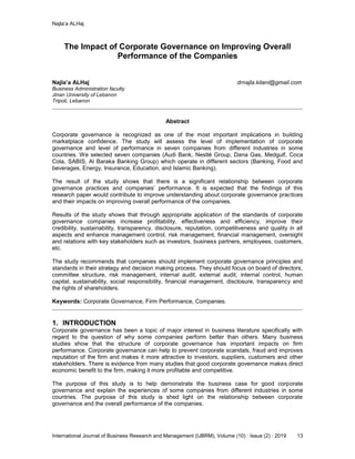 Najla’a ALHaj
International Journal of Business Research and Management (IJBRM), Volume (10) : Issue (2) : 2019 13
The Impact of Corporate Governance on Improving Overall
Performance of the Companies
Najla’a ALHaj drnajla.kilani@gmail.com
Business Administration faculty
Jinan University of Lebanon
Tripoli, Lebanon
Abstract
Corporate governance is recognized as one of the most important implications in building
marketplace confidence. The study will assess the level of implementation of corporate
governance and level of performance in seven companies from different industries in some
countries. We selected seven companies (Audi Bank, Nestlé Group, Dana Gas, Medgulf, Coca
Cola, SABIS, Al Baraka Banking Group) which operate in different sectors (Banking, Food and
beverages, Energy, Insurance, Education, and Islamic Banking).
The result of the study shows that there is a significant relationship between corporate
governance practices and companies’ performance. It is expected that the findings of this
research paper would contribute to improve understanding about corporate governance practices
and their impacts on improving overall performance of the companies.
Results of the study shows that through appropriate application of the standards of corporate
governance companies increase profitability, effectiveness and efficiency, improve their
credibility, sustainability, transparency, disclosure, reputation, competitiveness and quality in all
aspects and enhance management control, risk management, financial management, oversight
and relations with key stakeholders such as investors, business partners, employees, customers,
etc.
The study recommends that companies should implement corporate governance principles and
standards in their strategy and decision making process. They should focus on board of directors,
committee structure, risk management, internal audit, external audit, internal control, human
capital, sustainability, social responsibility, financial management, disclosure, transparency and
the rights of shareholders.
Keywords: Corporate Governance, Firm Performance, Companies.
1. INTRODUCTION
Corporate governance has been a topic of major interest in business literature specifically with
regard to the question of why some companies perform better than others. Many business
studies show that the structure of corporate governance has important impacts on firm
performance. Corporate governance can help to prevent corporate scandals, fraud and improves
reputation of the firm and makes it more attractive to investors, suppliers, customers and other
stakeholders. There is evidence from many studies that good corporate governance makes direct
economic benefit to the firm, making it more profitable and competitive.
The purpose of this study is to help demonstrate the business case for good corporate
governance and explain the experiences of some companies from different industries in some
countries. The purpose of this study is shed light on the relationship between corporate
governance and the overall performance of the companies.
 