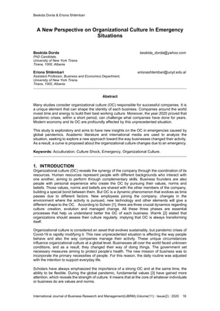 Beskida Dorda & Eriona Shtëmbari
International Journal of Business Research and Management(IJBRM),Volume(11) : Issue(2) : 2020 16
A New Perspective on Organizational Culture In Emergency
Situations
Beskida Dorda beskida_dorda@yahoo.com
PhD Candidate,
University of New York Tirana
Tirana, 1000, Albania
Eriona Shtëmbari erionashtembari@unyt.edu.al
Assistant Professor, Business and Economics Department,
University of New York Tirana
Tirana, 1000, Albania
Abstract
Many studies consider organizational culture (OC) responsible for successful companies. It is
a unique element that can shape the identity of each business. Companies around the world
invest time and energy to build their best working culture. Moreover, the year 2020 proved that
pandemic crises, within a short period, can challenge what companies have done for years.
Modern economy and its OC are profoundly affected by this unprecedented situation.
This study is exploratory and aims to have new insights on the OC in emergencies caused by
global pandemics. Academic literature and international media are used to analyze the
situation, seeking to explore a new approach toward the way businesses changed their activity.
As a result, a curve is proposed about the organizational culture changes due to an emergency.
Keywords: Acculturation, Culture Shock, Emergency, Organizational Culture.
1. INTRODUCTION
Organizational culture (OC) reveals the synergy of the company through the coordination of its
resources. Human resources represent people with different backgrounds who interact with
one another, aiming to perform through complementary skills. Business founders are also
people with personal experience who create the OC by pursuing their values, norms and
beliefs. Those values, norms and beliefs are shared with the other members of the company,
building a special bond between them. But OC is a dynamic phenomenon that evolves as time
passes due to different factors. New employees joining the company, changes in the
environment where the activity is pursued, new technology and other elements will give a
different shape to the OC. According to Schein [1], there are three crucial dynamics regarding
culture: creation, evolution and managed change. All these three phases are essential
processes that help us understand better the OC of each business. Warrik [2] stated that
organizations should assess their culture regularly, implying that OC is always transforming
itself.
Organizational culture is considered an asset that evolves sustainably, but pandemic crises of
Covid-19 is rapidly modifying it. This new unprecedented situation is affecting the way people
behave and also the way companies manage their activity. These unique circumstances
influence organizational culture at a global level. Businesses all over the world faced unknown
conditions, and as a result, they changed their way of doing things. The government set
necessary measures aiming to protect people’s health. The new mission of business was to
incorporate the primary necessities of people. For this reason, the daily routine was adjusted
with the intention to support everyday life.
Scholars have always emphasized the importance of a strong OC and at the same time, the
ability to be flexible. During the global pandemic, fundamental values [3] have gained more
attention, which reveals the strength of culture. It means that at the core of whatever individuals
or business do are values and norms.
 