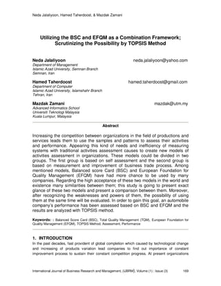 Neda Jalaliyoon, Hamed Taherdoost, & Mazdak Zamani
International Journal of Business Research and Management, (IJBRM), Volume (1) : Issue (3) 169
Utilizing the BSC and EFQM as a Combination Framework;
Scrutinizing the Possibility by TOPSIS Method
Neda Jalaliyoon neda.jalaliyoon@yahoo.com
Department of Management
Islamic Azad University, Semnan Branch
Semnan, Iran
Hamed Taherdoost hamed.taherdoost@gmail.com
Department of Computer
Islamic Azad University, Islamshahr Branch
Tehran, Iran
Mazdak Zamani mazdak@utm.my
Advanced Informatics School
Universiti Teknologi Malaysia
Kuala Lumpur, Malaysia
Abstract
Increasing the competition between organizations in the field of productions and
services leads them to use the samples and patterns to assess their activities
and performance. Appearing this kind of needs and inefficiency of measuring
systems with traditional activities assessment causes to create new models of
activities assessment in organizations. These models could be divided in two
groups. The first group is based on self assessment and the second group is
based on measurement and improvement of business trade process. Among
mentioned models, Balanced score Card (BSC) and European Foundation for
Quality Management (EFQM) have had more chance to be used by many
companies. Regarding the high acceptance of these two models in the world and
existence many similarities between them; this study is going to present exact
glance of these two models and present a comparison between them. Moreover,
after recognizing the weaknesses and powers of them, the possibility of using
them at the same time will be evaluated. In order to gain this goal, an automobile
company’s performance has been assessed based on BSC and EFQM and the
results are analyzed with TOPSIS method.
Keywords: : Balanced Score Card (BSC), Total Quality Management (TQM), European Foundation for
Quality Management (EFQM), TOPSIS Method, Assessment, Performance
1. INTRODUCTION
In the past decades, fast provident of global completion which caused by technological change
and increasing of products variation lead companies to find out importance of constant
improvement process to sustain their constant competition progress. At present organizations
 