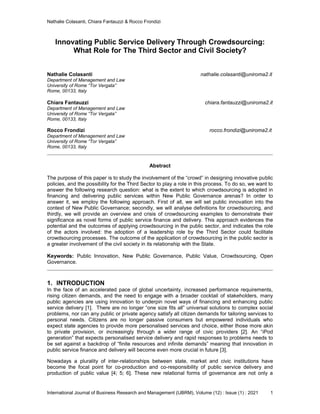 Nathalie Colasanti, Chiara Fantauzzi & Rocco Frondizi
International Journal of Business Research and Management (IJBRM), Volume (12) : Issue (1) : 2021 1
Innovating Public Service Delivery Through Crowdsourcing:
What Role for The Third Sector and Civil Society?
Nathalie Colasanti nathalie.colasanti@uniroma2.it
Department of Management and Law
University of Rome “Tor Vergata”
Rome, 00133, Italy
Chiara Fantauzzi chiara.fantauzzi@uniroma2.it
Department of Management and Law
University of Rome “Tor Vergata”
Rome, 00133, Italy
Rocco Frondizi rocco.frondizi@uniroma2.it
Department of Management and Law
University of Rome “Tor Vergata”
Rome, 00133, Italy
Abstract
The purpose of this paper is to study the involvement of the “crowd” in designing innovative public
policies, and the possibility for the Third Sector to play a role in this process. To do so, we want to
answer the following research question: what is the extent to which crowdsourcing is adopted in
financing and delivering public services within New Public Governance arenas? In order to
answer it, we employ the following approach. First of all, we will set public innovation into the
context of New Public Governance; secondly, we will analyse definitions for crowdsourcing, and
thirdly, we will provide an overview and crisis of crowdsourcing examples to demonstrate their
significance as novel forms of public service finance and delivery. This approach evidences the
potential and the outcomes of applying crowdsourcing in the public sector, and indicates the role
of the actors involved: the adoption of a leadership role by the Third Sector could facilitate
crowdsourcing processes. The outcome of the application of crowdsourcing in the public sector is
a greater involvement of the civil society in its relationship with the State.
Keywords: Public Innovation, New Public Governance, Public Value, Crowdsourcing, Open
Governance.
1. INTRODUCTION
In the face of an accelerated pace of global uncertainty, increased performance requirements,
rising citizen demands, and the need to engage with a broader cocktail of stakeholders, many
public agencies are using innovation to underpin novel ways of financing and enhancing public
service delivery [1]. There are no longer “one size fits all” universal solutions to complex social
problems, nor can any public or private agency satisfy all citizen demands for tailoring services to
personal needs. Citizens are no longer passive consumers but empowered individuals who
expect state agencies to provide more personalised services and choice, either those more akin
to private provision, or increasingly through a wider range of civic providers [2]. An “iPod
generation” that expects personalised service delivery and rapid responses to problems needs to
be set against a backdrop of “finite resources and infinite demands” meaning that innovation in
public service finance and delivery will become even more crucial in future [3].
Nowadays a plurality of inter-relationships between state, market and civic institutions have
become the focal point for co-production and co-responsibility of public service delivery and
production of public value [4; 5; 6]. These new relational forms of governance are not only a
 