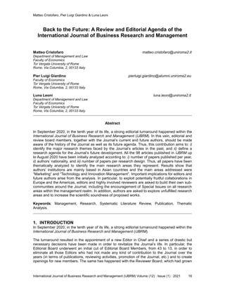 Matteo Cristofaro, Pier Luigi Giardino & Luna Leoni
International Journal of Business Research and Management (IJBRM) Volume (12) : Issue (1) : 2021 16
Back to the Future: A Review and Editorial Agenda of the
International Journal of Business Research and Management
Matteo Cristofaro matteo.cristofaro@uniroma2.it
Department of Management and Law
Faculty of Economics
Tor Vergata University of Rome
Rome, Via Columbia, 2, 00133 Italy.
Pier Luigi Giardino pierluigi.giardino@alumni.uniroma2.eu
Faculty of Economics
Tor Vergata University of Rome
Rome, Via Columbia, 2, 00133 Italy.
Luna Leoni luna.leoni@uniroma2.it
Department of Management and Law
Faculty of Economics
Tor Vergata University of Rome
Rome, Via Columbia, 2, 00133 Italy.
Abstract
In September 2020, in the tenth year of its life, a strong editorial turnaround happened within the
International Journal of Business Research and Management (IJBRM). In this vein, editorial and
review board members, together with the Journal’s current and future authors, should be made
aware of the history of the Journal as well as its future agenda. Thus, this contribution aims to: i)
identify the major research themes faced by the Journal’s articles in the past, and ii) define a
research agenda for the Journal’s future development. All the 98 articles published in IJBRM up
to August 2020 have been initially analyzed according to: i) number of papers published per year,
ii) authors’ nationality, and iii) number of papers per research design. Thus, all papers have been
thematically analyzed to identify the main research areas they represent. Results show that
authors’ institutions are mainly based in Asian countries and the main areas addressed were
“Marketing” and “Technology and Innovation Management”. Important implications for editors and
future authors arise from the analysis. In particular, to exploit potentially fruitful collaborations in
Europe and the Americas, editors and highly involved reviewers are asked to build their own sub-
communities around the Journal, including the encouragement of Special Issues on all research
areas within the management realm. In addition, authors are asked to explore unfulfilled research
areas and to increase the scientific soundness of proposed works.
Keywords: Management, Research, Systematic Literature Review, Publication, Thematic
Analysis.
1. INTRODUCTION
In September 2020, in the tenth year of its life, a strong editorial turnaround happened within the
International Journal of Business Research and Management (IJBRM).
The turnaround resulted in the appointment of a new Editor in Chief and a series of drastic but
necessary decisions have been made in order to revitalize the Journal’s life. In particular, the
Editorial Board underwent an initial cut of Editorial Board Members, from 43 to 13, in order to
eliminate all those Editors who had not made any kind of contribution to the Journal over the
years (in terms of publications, reviewing activities, promotion of the Journal, etc.) and to create
openings for new members. The same has happened with the Reviewer Board, which had grown
 