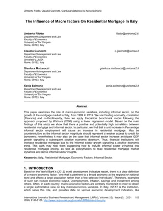 Umberto Filotto, Claudio Giannotti, Gianluca Mattarocci & Xenia Scimone
International Journal of Business Research and Management (IJBRM), Volume (12) : Issue (3) : 2021 103
ISSN: 2180-2165, http://www.cscjournals.org/journals/IJBRM/description.php
The Influence of Macro factors On Residential Mortgage In Italy
Umberto Filotto filotto@uniroma2.it
Department Management and Law
Faculty of Economics
University of Tor Vergata
Rome, 00133, Italy
Claudio Giannotti c.giannotti@lumsa.it
Department Management and Law
Faculty of Economics
University LUMSA
Rome, 00192, Italy
Gianluca Mattarocci gianluca.mattarocci@uniroma2.it
Department Management and Law
Faculty of Economics
University of Tor Vergata
Rome, 00133, Italy
Xenia Scimone xenia.scimone@uniroma2.it
Department Management and Law
Faculty of Economics
University of Tor Vergata
Rome, 00133, Italy
Abstract
This paper examines the role of macro-economic variables, including informal sector, on the
growth of the mortgage market in Italy, from 1999 to 2019. We start testing normality, correlation
(Pearson) and multicollinearity, then we apply theoretical benchmark model following the
approach proposed by Wichura (2006) using a linear regression model. Based on the main
findings of this study we show that there a positive and potentially high correlation between
residential mortgage and informal sector. In particular, we find that a unit increase in Percentage
informal sector employment will cause an increase in residential mortgage. May be
counterintuitive as the informal sector magnitude should represent a weaker access to credit for
borrowers; nevertheless it may also be the case that informal sector increase anticipate GDP
growth signalling a subsequent positive economic downturn. Thus, financial institutions will
increase residential mortgage due to the informal sector growth signalling a positive economic
trend. This work may help them suggesting how to include informal sector dynamics into
residential mortgage pricing, as well as policymakers to read residential mortgage market
dynamics and derive informal sector insights.
Keywords: Italy, Residential Mortgage, Economic Factors, Informal Sector.
1. INTRODUCTION
Based on the World Bank’s (2012) world development indicators report, there is a clear definition
of a macro-economic factor: “one that is pertinent to a broad economy at the regional or national
level and affects a large population rather than a few selected individuals”. Therefore, examples
of such can include economic output, unemployment, inflation, savings and investment among
others. Often, in each country, macro-economic factors are centrally monitored in order to obtain
a single authoritative view on key macroeconomics variables. In Italy, ISTAT is the institution,
which serve this role, and provides data on various economic development indicators, like
 